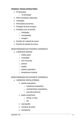 PERÍODO TRANS-OPERATÓRIO
Fluidoterapia
o 10-20ml/kg/h
Plano anestésico adequado
Ventilação
Hemostasia preventiva
Proteção da área cirúrgica
Cuidados com os tecidos
o hidratação
o manipulação
o lavagem
Escolha do material de sutura
Escolha do padrão de sutura
MONITORIZAÇÃO DO PACIENTE CIRÚRGICO
VARIÁVEIS GERAIS
o estado geral
o vivacidade
o tono muscular
o postura
o apetite
o padrão respiratório
o temperatura corporal
MONITORIZAÇÃO DO PACIENTE CIRÚRGICO
VARIÁVEIS VENTILATÓRIAS
•

padrão respiratório
o freqüência respiratória
o características respiratórias
o ausculta pulmonar

•

gases sangüíneos
o PaCO2 e PaO2
o pH

•

capnografia

•

oximetria de pulso

•

hematócrito

_____________________________________________________________________________________
GALERA, P.D.
93

 