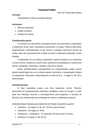 TRAQUEOTOMIA
Profª. Drª. Paula Diniz Galera
Conceito:
Traqueotomia: incisão na parede traqueal

Indicações:
•

Remover obstrução

•

Coletar amostras

•

Facilitar fluxo aéreo

Considerações gerais:
Os animais com desconforto respiratório devem ser examinados e submetidos
a tratamento clínico (caso necessário) previamente a cirurgia. Pode-se administrar
oxigenioterapia, corticosteróides ou até mesmo a sedação, lembrando sempre de
avaliar cada caso particularmente e utilizar somente o tratamento adequado a cada
situação.
O diagnóstico de uma doença respiratória superior embasa-se na anamnese
e sinais clínicos, achados do exame físico, parâmetros hematológicos e bioquímicos
séricos, radiografia, endoscopia, citologia, cultura e/ou biópsia.
Doses antiinflamatórias pré-operatórias de corticosteróides podem reduzir
edema nasofaríngeo e/ou em via aérea superior secundário a manipulação cirúrgica
ou diagnóstica. Para tanto a Dexametasona na dose de 0,5 – 2 mg/kg IV, IM, SC é
recomendada.

Antibioticoterapia:
O

trato

respiratório

possui

uma

flora

bacteriana

normal.

Portanto,

administram-se freqüentemente antibióticos profiláticos antes da cirurgia. A maior
parte das infecções deve-se a microorganismos gram-negativos. A escolha do
fármaco a ser utilizado deve ser embasado em cultura e antibiograma prévios.
Antibioticoterapia indicada para tratamento de infecção respiratória superior:
•

Ampicilina – 22 mg/kg, IV, IM, SC, VO tid (a cada 8 horas)

•

Cefazolina – 20 mg/kg, IV, IM tid

•

Trimetoprim – sulfadiazina – 15 mg/kg IM, VO bid (a cada 12 horas)

•

Amicacina 10 mg/kg, IV, IM, SC tid

_____________________________________________________________________________________
GALERA, P.D.
97

 