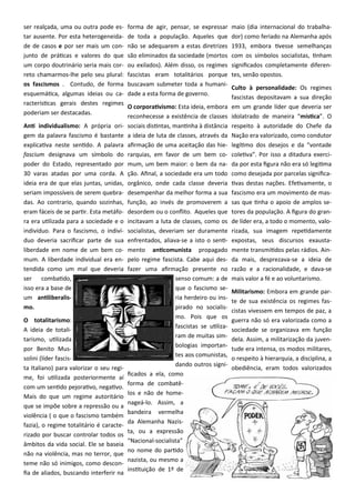ser realçada, uma ou outra pode es-
tar ausente. Por esta heterogeneida-
de de casos e por ser mais um con-
junto de práticas e valores do que
um corpo doutrinário seria mais cor-
reto chamarmos-lhe pelo seu plural:
os fascismos . Contudo, de forma
esquemática, algumas ideias ou ca-
racterísticas gerais destes regimes
poderiam ser destacadas.
Anti individualismo: A própria ori-
gem da palavra fascismo é bastante
explicativa neste sentido. A palavra
fascium designava um símbolo do
poder do Estado, representado por
30 varas atadas por uma corda. A
ideia era de que elas juntas, unidas,
seriam impossíveis de serem quebra-
das. Ao contrario, quando sozinhas,
eram fáceis de se partir. Esta metáfo-
ra era utilizada para a sociedade e o
indivíduo. Para o fascismo, o indiví-
duo deveria sacrificar parte de sua
liberdade em nome de um bem co-
mum. A liberdade individual era en-
tendida como um mal que deveria
ser combatido,
isso era a base de
um antiliberalis-
mo.
O totalitarismo:
A ideia de totali-
tarismo, utilizada
por Benito Mus-
solini (líder fascis-
ta Italiano) para valorizar o seu regi-
me, foi utilizada posteriormente aí
com um sentido pejorativo, negativo.
Mais do que um regime autoritário
que se impõe sobre a repressão ou a
violência ( o que o fascismo também
fazia), o regime totalitário é caracte-
rizado por buscar controlar todos os
âmbitos da vida social. Ele se baseia
não na violência, mas no terror, que
teme não só inimigos, como descon-
fia de aliados, buscando interferir na
forma de agir, pensar, se expressar
de toda a população. Aqueles que
não se adequarem a estas diretrizes
são eliminados da sociedade (mortos
ou exilados). Além disso, os regimes
fascistas eram totalitários porque
buscavam submeter toda a humani-
dade a esta forma de governo.
O corporativismo: Esta ideia, embora
reconhecesse a existência de classes
sociais distintas, mantinha à distância
a ideia de luta de classes, através da
afirmação de uma aceitação das hie-
rarquias, em favor de um bem co-
mum, um bem maior: o bem da na-
ção. Afinal, a sociedade era um todo
orgânico, onde cada classe deveria
desempenhar da melhor forma a sua
função, ao invés de promoverem a
desordem ou o conflito. Aqueles que
incitavam a luta de classes, como os
socialistas, deveriam ser duramente
enfrentados, aliava-se a isto o senti-
mento anticomunista propagado
pelo regime fascista. Cabe aqui des-
fazer uma afirmação presente no
senso comum: a de
que o fascismo se-
ria herdeiro ou ins-
pirado no socialis-
mo. Pois que os
fascistas se utiliza-
ram de muitas sim-
bologias importan-
tes aos comunistas,
dando outros signi-
ficados a ela, como
forma de combatê-
los e não de home-
nageá-lo. Assim, a
bandeira vermelha
da Alemanha Nazis-
ta, ou a expressão
“Nacional-socialista”
no nome do partido
nazista, ou mesmo a
instituição de 1º de
maio (dia internacional do trabalha-
dor) como feriado na Alemanha após
1933, embora tivesse semelhanças
com os símbolos socialistas, tinham
significados completamente diferen-
tes, senão opostos.
Culto à personalidade: Os regimes
fascistas depositavam a sua direção
em um grande líder que deveria ser
idolatrado de maneira “mística”. O
respeito à autoridade do Chefe da
Nação era valorizado, como condutor
legítimo dos desejos e da “vontade
coletiva”. Por isso a ditadura exerci-
da por esta figura não era só legitima
como desejada por parcelas significa-
tivas destas nações. Efetivamente, o
fascismo era um movimento de mas-
sas que tinha o apoio de amplos se-
tores da população. A figura do gran-
de líder era, a todo o momento, valo-
rizada, sua imagem repetidamente
expostas, seus discursos exausta-
mente transmitidos pelas rádios. Ain-
da mais, desprezava-se a ideia de
razão e a racionalidade, e dava-se
mais valor a fé e ao voluntarismo.
Militarismo: Embora em grande par-
te de sua existência os regimes fas-
cistas vivessem em tempos de paz, a
guerra não só era valorizada como a
sociedade se organizava em função
dela. Assim, a militarização da juven-
tude era intensa, os modos militares,
o respeito à hierarquia, a disciplina, a
obediência, eram todos valorizados
 