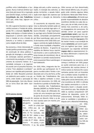 conflitos entre trabalhadores e bur-
gueses. Nunca é demais lembrar que
esta Carta del Lavoro foi a inspiração
para Getúlio Vargas, no Brasil, criar a
Consolidação das Leis Trabalhistas
(CLT) que, ainda hoje, vigoram em
nosso país.
Em 192, o governo fascistas e a Igreja
católica assinam o Tratado de Latrão,
pondo fim a chamada Questão Ro-
mana, onde Igreja e o Estado italiano
disputavam o controle sobre Roma.
Com o tratado se cria o Estado do
Vaticano e se institui o catolicismo
como religião oficial da Itália.
Na economia, a forte intervenção do
Estado (politica protecionista, política
de construção de obras públicas e
geração de empregos e uma política
de contenção salarial) permitem o
crescimento da produção e o fortale-
cimento da economia italiana. Já a
sociedade começava a se organizar
de acordo com os preceitos fascistas,
o lema: “Crer, obedecer e combater”
passou a ser repetido pela juventude.
Ainda em 1929, Mussolini promove
um plebiscito para avaliar o seu go-
verno, onde recebe a aprovação de
98% da população. Com isto, Musso-
lini se torna Duce (do latim: dux=
chefe).
4.0 O nazismo alemão
A situação da
Alemanha no
pós-guerra
era muito
mais crítica
do que a da
Itália. O Tra-
tado de Ver-
salhes coloca
a culpa da 1ª
Guerra na
Alemanha e
obriga este país a sofrer severas pu-
nições. A restrição dos exércitos, as
perdas territoriais, a pesada indeni-
zação eram alguns dos aspectos que
tornavam a situação da Alemanha
crítica.
O crescimento da esquerda comu-
nista na Alemanha também pode ser
observado no período logo após a 1ª
Guerra Mundial. A liga Espartaquis-
ta, que logo será o Partido Comunista
alemão, comandado principalmente
por Rosa Luxemburgo, após uma sé-
rie de levantes entre 1918-1919, con-
segue o controle da região da Baviera
e funda nesta localidade a República
soviética da Baviera. O governo da
república de Weimar busca reprimir
este levante e, com o auxílio dos frei-
korps (corpos de voluntários), não só
dissolvem os comitês revolucionários
como assassinam Rosa Luxemburgo e
Karl Liebknecht.
Em 1919, Hitler, integrante das for-
ças alemãs que participaram da 1ª
guerra mundial onde é ferido e con-
decorado com a Cruz de Ferro, se filia
ao Partido dos Trabalhadores Ale-
mães e objetiva combater o cresci-
mento do comunismo. Em 1920, ele
transforma o partido no Partido Naci-
onal- Socialista dos Trabalhadores
Alemães (NSDAP) ou Partido Nazista.
Em 1923, depois de inflamados dis-
cursos em uma cervejaria que servia
de ponto de encontro das lideranças
nazistas em Munich, Hitler e os de-
mais nazistas saem em marcha, pro-
curando repe-
tir o feito itali-
ano de um
ano antes.
Contudo, não
obtém o mes-
mo êxito e
Hitler, dentre
outros, é pre-
so. Na prisão
Hitler escreve um livro denominado
Mein Kampf (Minha Luta, em portu-
guês) onde sintetiza algumas ideias
do Nazismo. Nesta obra Hitler formu-
la ideias antissemitas, afirmando que
grande responsabilidade do desastre
econômico alemão era culpa dos ju-
deus, pois, de um lado, eram os capi-
talistas mais avarentos e, de outro,
os propagadores do comunismo. Os
alemães seriam um povo superior
(superioridade racial) e por isso, de-
veria evitar miscigenações com raças
inferiores (o ideal de raça pura) a fim
de manter intacta a sua condição de
ariano (arianismo), por serem superi-
ores era legítimo que estes povos
buscassem sua expansão territorial
(espaço vital ou expansionismo). Es-
tas ideias diferenciam o nazismo dos
demais fascismos.
O desempenho da economia alemã
começa a melhorar em 1924, graças
ao auxílio americano para isso, e o
crescimento dos nazistas diminuí. A
milícia nazista se chamava SA e usava
camisetas pardas com um bracelete
com o símbolo nazista. O partido na-
zista não ia bem nas eleições, domi-
nadas pelos sociais democratas, até a
crise econômica de 1929. A retirada
dos capitais americanos e a crise in-
flacionária levam a situação econô-
mica alemã ao caos. Nas eleições de
1930 os nazistas conquistaram 107
cadeiras de deputados, contra 12
anteriormente. Animado, Hitler re-
solve se candidatar à presidência e
disputa com o Marechal Hindenburg,
em 1932.
Contudo,
Hitler aca-
ba derrota-
do, obten-
do 37% dos
votos con-
tra 53% de
Hinden-
 