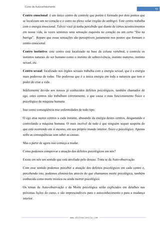 www.divinaciencia.com
10
Curso de Autoconhecimento
Centro emocional: é um único centro de controle que porém é formado por dois pontos que
se localizam um no coração e o outro no plexo solar (região do umbigo). Este centro trabalha
com a energia emocional. Talvez você já tenha percebido que diante de certos acontecimentos
em nossa vida, às vezes sentimos uma sensação esquisita no coração ou um certo “frio na
barriga”. Repare que essas sensações são perceptíveis justamente nos pontos que formam o
centro emocional.
Centro instintivo: este centro está localizado na base da coluna vertebral, e controla os
instintos naturais do ser humano como o instinto de sobrevivência, instinto materno, instinto
sexual, etc.
Centro sexual: localizado nos órgãos sexuais trabalha com a energia sexual, que é a energia
mais poderosa de todas. Tão poderosa que é a única energia em toda a natureza que tem o
poder de criar a vida.
Infelizmente devido aos nossos já conhecidos defeitos psicológicos, também chamados de
ego, estes centros não trabalham corretamente, o que causa o mau funcionamento físico e
psicológico da máquina humana.
Isso como conseqüência traz enfermidades de todo tipo.
O ego atua nestes centros a cada instante, abusando da energia destes centros, desgastando e
controlando a máquina humana. O mais incrível de tudo é que ninguém sequer suspeita do
que está ocorrendo em si mesmo, em seu próprio mundo interior, físico e psicológico. Apenas
sofre as consequências sem saber as causas.
Mas a partir de agora isso começa a mudar.
Como podemos comprovar a atuação dos defeitos psicológicos em nós?
Existe em nós um sentido que está atrofiado pelo desuso. Trata se da Auto-observação.
Com esse sentido podemos perceber a atuação dos defeitos psicológicos em cada centro e,
percebendo isto, podemos eliminá-los através do que chamamos morte psicológica, também
conhecida como morte mística ou ainda morrer psicológico.
Os temas da Auto-observação e da Morte psicológica serão explicados em detalhes nas
próximas lições do curso, e são imprescindíveis para o autoconhecimento e para a mudança
interior.
 