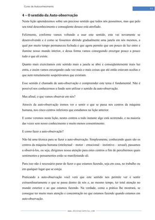 www.divinaciencia.com
11
Curso de Autoconhecimento
4 – O sentido da Auto-observação
Nesta lição aprenderemos sobre um precioso sentido que todos nós possuímos, mas que pelo
seu total desconhecimento e conseqüente desuso está atrofiado.
Felizmente, conforme vamos voltando a usar este sentido, este vai novamente se
desenvolvendo e é como se fossemos abrindo gradualmente uma janela em nós mesmos, a
qual por muito tempo permaneceu fechada e que agora permite que um pouco de luz entre e
ilumine nosso mundo interior, e dessa forma vamos conseguindo enxergar pouco a pouco
tudo o que ali existe.
Quanto mais exercitamos este sentido mais a janela se abre e conseqüentemente mais luz
entra, e assim vamos enxergando cada vez mais e mais coisas que até então estavam ocultas e
que nem remotamente suspeitávamos que existiam.
Esse sentido é chamado de auto-observação e compreender este tema é fundamental. Não é
possível nos conhecermos a fundo sem utilizar o sentido da auto-observação.
Mas afinal, o que vamos observar em nós?
Através da auto-observação iremos ver e sentir o que se passa nos centros da máquina
humana, nos cinco centros inferiores que estudamos na lição anterior.
E como veremos nesta lição, nestes centros a todo instante algo está ocorrendo, e na maioria
das vezes sem nosso conhecimento e muito menos consentimento.
E como fazer a auto-observação?
Não há uma técnica para se fazer a auto-observação. Simplesmente, conhecendo quais são os
centros da máquina humana (intelectual – motor – emocional – instintivo – sexual), passamos
a observá-los, ou seja, dirigimos nossa atenção para estes centros a fim de percebermos quais
sentimentos e pensamentos estão se manifestando ali.
Para isso não é necessário parar de fazer o que estamos fazendo, seja em casa, no trabalho ou
em qualquer lugar que se esteja.
Praticando a auto-observação você verá que este sentido nos permite ver e sentir
extraordinariamente o que se passa dentro de nós e, ao mesmo tempo, ter total atenção no
mundo exterior e ao que estamos fazendo. Na verdade, como a prática lhe mostrará, se
consegue ter muito mais atenção e concentração no que estamos fazendo quando estamos em
auto-observação.
 