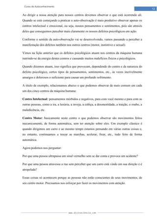 www.divinaciencia.com
12
Curso de Autoconhecimento
Ao dirigir a nossa atenção para nossos centros devemos observar o que está ocorrendo ali.
Quando se está começando a praticar a auto-observação é mais produtivo observar apenas os
centros intelectual e emocional, ou seja, nossos pensamentos e sentimentos, pois são através
deles que conseguimos perceber mais claramente os nossos defeitos psicológicos em ação.
Conforme o sentido da auto-observação vai se desenvolvendo, vamos passando a perceber a
manifestação dos defeitos também nos outros centros (motor, instintivo e sexual).
Vimos na lição anterior que os defeitos psicológicos atuam nos centros da máquina humana
nutrindo-se da energia destes centros e causando muitos malefícios físicos e psicológicos.
Quando dizemos atuam, isso significa que provocam, dependendo do centro e da natureza do
defeito psicológico, certos tipos de pensamentos, sentimentos, etc., às vezes incrivelmente
amargos e dolorosos o suficiente para causar um profundo sofrimento.
A título de exemplo, relacionamos abaixo o que podemos observar de mais comum em cada
um dos cinco centros da máquina humana:
Centro Intelectual: pensamentos mórbidos e negativos, para com você mesmo e para com as
outras pessoas, como a ira, a luxúria, a inveja, a cobiça, a desonestidade, a traição, o roubo, a
maledicência, etc.
Centro Motor: basicamente neste centro o que podemos observar são movimentos feitos
mecanicamente, de forma automática, sem ter atenção sobre eles. Um exemplo clássico é
quando dirigimos um carro e ao mesmo tempo estamos pensando em várias outras coisas e,
no entanto, continuamos a trocar as marchas, acelerar, frear, etc., tudo feito de forma
automática.
Agora podemos nos perguntar:
Por que uma pessoa ultrapassa um sinal vermelho sem se dar conta e provoca um acidente?
Por que uma pessoa atravessa a rua sem perceber que um carro está vindo em sua direção e é
atropelada?
Essas coisas só acontecem porque as pessoas não estão conscientes de seus movimentos, de
seu centro motor. Precisamos nos esforçar por fazer os movimentos com atenção.
 