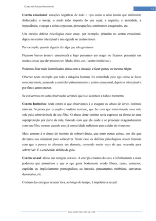 www.divinaciencia.com
13
Curso de Autoconhecimento
Centro emocional: emoções negativas de todo o tipo como o ódio (ainda que sutilmente
disfarçado), a inveja, o medo (não importa do que seja), a angústia, a ansiedade, a
impaciência, o apego a coisas e pessoas, preocupações, sentimentos exagerados, etc.
Um mesmo defeito psicológico pode atuar, por exemplo, primeiro no centro emocional,
depois no centro intelectual e em seguida no centro motor.
Por exemplo, quando alguém diz algo que não gostamos.
Ficamos bravos (centro emocional) e logo pensamos em reagir ou ficamos pensando em
muitas coisas que deveríamos ter falado, feito, etc. (centro intelectual).
Podemos ficar mais identificados ainda com a situação e fazer gestos ou mesmo brigar.
Observe neste exemplo que toda a máquina humana foi controlada pelo ego como se fosse
uma marionete, passando a controlar primeiramente o centro emocional, depois o intelectual e
por fim o centro motor.
Se estivermos em auto-observação veremos que isso acontece a todo o momento.
Centro Instintivo: neste centro o que observamos é o exagero ou abuso de certos instintos
naturais. Vejamos por exemplo o instinto materno, que faz com que naturalmente uma mãe
zele pela sobrevivência de seu filho. O abuso deste instinto seria expresso na forma de uma
superproteção por parte da mãe, fazendo com que ela cuide e se preocupe exageradamente
com seu filho, mesmo quando este já possui idade suficiente para cuidar de si mesmo.
Mais comum é o abuso do instinto de sobrevivência, que entre outras coisas, nos diz que
devemos nos alimentar para sobreviver. Neste caso os defeitos psicológicos atuam fazendo
com que a pessoa se alimente em demasia, comendo muito mais do que necessita para
sobreviver. É o conhecido defeito da gula.
Centro sexual: abuso das energias sexuais. A energia criadora do sexo é infinitamente a mais
poderosa que possuímos e que o ego gasta bestamente vendo filmes, cenas, anúncios,
explicita ou implicitamente pornográficos ou imorais, pensamentos mórbidos, conversas
desonestas, etc.
O abuso das energias sexuais leva, ao longo do tempo, à impotência sexual.
 