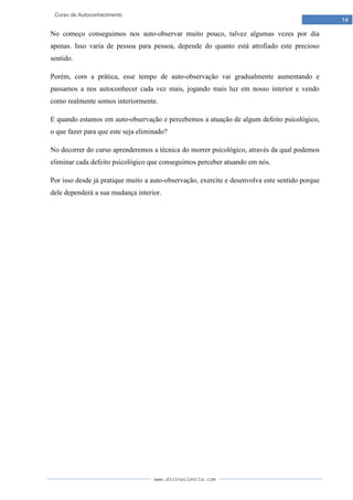 www.divinaciencia.com
14
Curso de Autoconhecimento
No começo conseguimos nos auto-observar muito pouco, talvez algumas vezes por dia
apenas. Isso varia de pessoa para pessoa, depende do quanto está atrofiado este precioso
sentido.
Porém, com a prática, esse tempo de auto-observação vai gradualmente aumentando e
passamos a nos autoconhecer cada vez mais, jogando mais luz em nosso interior e vendo
como realmente somos interiormente.
E quando estamos em auto-observação e percebemos a atuação de algum defeito psicológico,
o que fazer para que este seja eliminado?
No decorrer do curso aprenderemos a técnica do morrer psicológico, através da qual podemos
eliminar cada defeito psicológico que conseguimos perceber atuando em nós.
Por isso desde já pratique muito a auto-observação, exercite e desenvolva este sentido porque
dele dependerá a sua mudança interior.
 