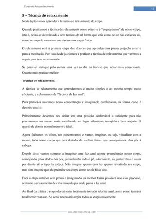 www.divinaciencia.com
15
Curso de Autoconhecimento
5 – Técnica de relaxamento
Nesta lição vamos aprender a fazermos o relaxamento do corpo.
Quando praticamos a técnica de relaxamento nosso objetivo é “esquecermos” de nosso corpo,
isto é, deixá-lo tão relaxado e sem tensões de tal forma que seria como se ele não estivesse ali,
como se naquele momento não tivéssemos corpo físico.
O relaxamento será a primeira etapa das técnicas que aprenderemos para a projeção astral e
para a meditação. Por isso desde já comece a praticar a técnica de relaxamento que veremos a
seguir para ir se acostumando.
Se possível pratique pelo menos uma vez ao dia no horário que achar mais conveniente.
Quanto mais praticar melhor.
Técnica de relaxamento.
A técnica de relaxamento que aprenderemos é muito simples e ao mesmo tempo muito
eficiente, e a chamamos de “Técnica da luz azul”.
Para praticá-la usaremos nossa concentração e imaginação combinadas, da forma como é
descrito abaixo:
Primeiramente devemos nos deitar em uma posição confortável o suficiente para não
precisarmos nos mover mais, escolhendo um lugar silencioso, tranqüilo e bem arejado. O
quarto de dormir normalmente é o ideal.
Agora fechamos os olhos, nos concentramos e vamos imaginar, ou seja, visualizar com a
mente, todo nosso corpo que está deitado, da melhor forma que conseguirmos, dos pés à
cabeça.
Depois disso vamos começar a imaginar uma luz azul celeste preenchendo nosso corpo,
começando pelos dedos dos pés, preenchendo todo o pé, o tornozelo, as panturrilhas e assim
por diante até o topo da cabeça. Não imagine apenas essa luz apenas revestindo seu corpo,
mas sim imagine que ela preenche seu corpo como se ele fosse oco.
Faça a etapa anterior sem pressa e imaginando da melhor forma possível todo esse processo,
sentindo o relaxamento de cada músculo por onde passa a luz azul.
Ao final da prática o corpo deverá estar totalmente tomado pela luz azul, assim como também
totalmente relaxado. Se achar necessário repita todas as etapas novamente.
 