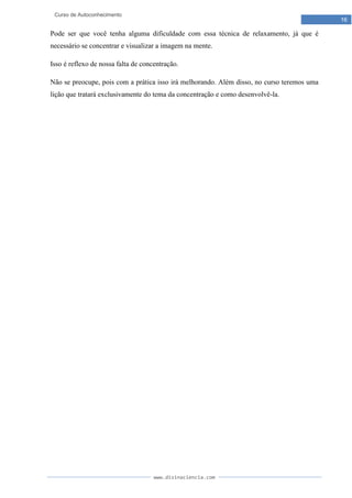 www.divinaciencia.com
16
Curso de Autoconhecimento
Pode ser que você tenha alguma dificuldade com essa técnica de relaxamento, já que é
necessário se concentrar e visualizar a imagem na mente.
Isso é reflexo de nossa falta de concentração.
Não se preocupe, pois com a prática isso irá melhorando. Além disso, no curso teremos uma
lição que tratará exclusivamente do tema da concentração e como desenvolvê-la.
 