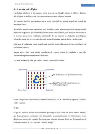 www.divinaciencia.com
17
Curso de Autoconhecimento
6 – A morte psicológica
Nas lições anteriores já aprendemos sobre a nossa constituição interior e sobre os defeitos
psicológicos, e também como estes atuam nos centros da máquina humana.
Aprendemos também que podemos ver e sentir estes defeitos agindo através do sentido da
auto-observação.
Nesta lição aprenderemos o principal tema de todo o curso, pois corresponde à etapa principal
para todas as pessoas que realmente querem mudar interiormente, que desejam transformar a
si mesmas em pessoas melhores, eliminando de seu interior os elementos psicológicos
indesejáveis que são os responsáveis pelas nossas limitações, inconsciência e sofrimentos.
Este tema é a chamada morte psicológica, também conhecida como morrer psicológico ou
ainda morte mística.
Vamos agora fazer uma rápida recordação de alguns pontos já estudados e que são
fundamentais para a compreensão deste tema.
Vejamos abaixo o gráfico que mostra a nossa constituição interior:
O que é importante entendermos claramente nesta lição são os conceitos de ego e de Essência.
Então vejamos:
O ego.
O ego é a soma de nossos muitos defeitos psicológicos que vivem em nosso mundo interior,
que foram criados e continuam a ser alimentados inconscientemente por nós mesmos. Esses
defeitos se nutrem das energias dos centros da máquina humana. Cada um desses defeitos é
chamado também de “eu” ou ainda “detalhe do ego”.
 