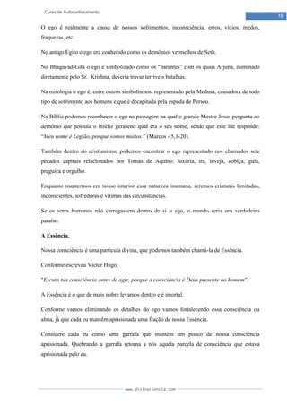 www.divinaciencia.com
18
Curso de Autoconhecimento
O ego é realmente a causa de nossos sofrimentos, inconsciência, erros, vícios, medos,
fraquezas, etc.
No antigo Egito o ego era conhecido como os demônios vermelhos de Seth.
No Bhagavad-Gita o ego é simbolizado como os “parentes” com os quais Arjuna, iluminado
diretamente pelo Sr. Krishna, deveria travar terríveis batalhas.
Na mitologia o ego é, entre outros simbolismos, representado pela Medusa, causadora de todo
tipo de sofrimento aos homens e que é decapitada pela espada de Perseu.
Na Bíblia podemos reconhecer o ego na passagem na qual o grande Mestre Jesus pergunta ao
demônio que possuía o infeliz geraseno qual era o seu nome, sendo que este lhe responde:
“Meu nome é Legião, porque somos muitos.” (Marcos - 5,1-20).
Também dentro do cristianismo podemos encontrar o ego representado nos chamados sete
pecados capitais relacionados por Tomás de Aquino: luxúria, ira, inveja, cobiça, gula,
preguiça e orgulho.
Enquanto mantermos em nosso interior essa natureza inumana, seremos criaturas limitadas,
inconscientes, sofredoras e vítimas das circunstâncias.
Se os seres humanos não carregassem dentro de si o ego, o mundo seria um verdadeiro
paraíso.
A Essência.
Nossa consciência é uma partícula divina, que podemos também chamá-la de Essência.
Conforme escreveu Victor Hugo:
"Escuta tua consciência antes de agir, porque a consciência é Deus presente no homem”.
A Essência é o que de mais nobre levamos dentro e é imortal.
Conforme vamos eliminando os detalhes do ego vamos fortalecendo essa consciência ou
alma, já que cada eu mantêm aprisionada uma fração de nossa Essência.
Considere cada eu como uma garrafa que mantêm um pouco de nossa consciência
aprisionada. Quebrando a garrafa retorna a nós aquela parcela de consciência que estava
aprisionada pelo eu.
 