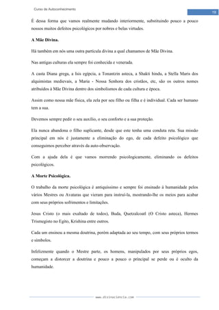 www.divinaciencia.com
19
Curso de Autoconhecimento
É dessa forma que vamos realmente mudando interiormente, substituindo pouco a pouco
nossos muitos defeitos psicológicos por nobres e belas virtudes.
A Mãe Divina.
Há também em nós uma outra partícula divina a qual chamamos de Mãe Divina.
Nas antigas culturas ela sempre foi conhecida e venerada.
A casta Diana grega, a Isis egípcia, a Tonantzin asteca, a Shakti hindu, a Stella Maris dos
alquimistas medievais, a Maria - Nossa Senhora dos cristãos, etc, são os outros nomes
atribuídos à Mãe Divina dentro dos simbolismos de cada cultura e época.
Assim como nossa mãe física, ela zela por seu filho ou filha e é individual. Cada ser humano
tem a sua.
Devemos sempre pedir o seu auxílio, o seu conforto e a sua proteção.
Ela nunca abandona o filho suplicante, desde que este tenha uma conduta reta. Sua missão
principal em nós é justamente a eliminação do ego, de cada defeito psicológico que
conseguimos perceber através da auto-observação.
Com a ajuda dela é que vamos morrendo psicologicamente, eliminando os defeitos
psicológicos.
A Morte Psicológica.
O trabalho da morte psicológica é antiquíssimo e sempre foi ensinado à humanidade pelos
vários Mestres ou Avataras que vieram para instruí-la, mostrando-lhe os meios para acabar
com seus próprios sofrimentos e limitações.
Jesus Cristo (o mais exaltado de todos), Buda, Quetzalcoatl (O Cristo asteca), Hermes
Trismegisto no Egito, Krishina entre outros.
Cada um ensinou a mesma doutrina, porém adaptada ao seu tempo, com seus próprios termos
e símbolos.
Infelizmente quando o Mestre parte, os homens, manipulados por seus próprios egos,
começam a distorcer a doutrina e pouco a pouco o principal se perde ou é oculto da
humanidade.
 