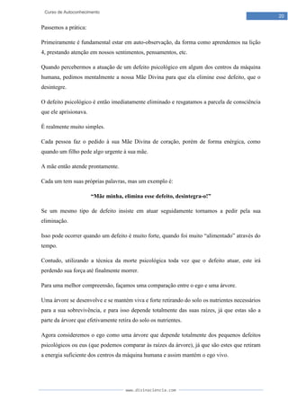 www.divinaciencia.com
20
Curso de Autoconhecimento
Passemos a prática:
Primeiramente é fundamental estar em auto-observação, da forma como aprendemos na lição
4, prestando atenção em nossos sentimentos, pensamentos, etc.
Quando percebermos a atuação de um defeito psicológico em algum dos centros da máquina
humana, pedimos mentalmente a nossa Mãe Divina para que ela elimine esse defeito, que o
desintegre.
O defeito psicológico é então imediatamente eliminado e resgatamos a parcela de consciência
que ele aprisionava.
É realmente muito simples.
Cada pessoa faz o pedido à sua Mãe Divina de coração, porém de forma enérgica, como
quando um filho pede algo urgente à sua mãe.
A mãe então atende prontamente.
Cada um tem suas próprias palavras, mas um exemplo é:
“Mãe minha, elimina esse defeito, desintegra-o!”
Se um mesmo tipo de defeito insiste em atuar seguidamente tornamos a pedir pela sua
eliminação.
Isso pode ocorrer quando um defeito é muito forte, quando foi muito “alimentado” através do
tempo.
Contudo, utilizando a técnica da morte psicológica toda vez que o defeito atuar, este irá
perdendo sua força até finalmente morrer.
Para uma melhor compreensão, façamos uma comparação entre o ego e uma árvore.
Uma árvore se desenvolve e se mantém viva e forte retirando do solo os nutrientes necessários
para a sua sobrevivência, e para isso depende totalmente das suas raízes, já que estas são a
parte da árvore que efetivamente retira do solo os nutrientes.
Agora consideremos o ego como uma árvore que depende totalmente dos pequenos defeitos
psicológicos ou eus (que podemos comparar às raízes da árvore), já que são estes que retiram
a energia suficiente dos centros da máquina humana e assim mantém o ego vivo.
 