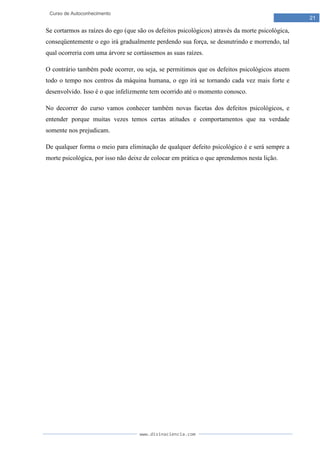 www.divinaciencia.com
21
Curso de Autoconhecimento
Se cortarmos as raízes do ego (que são os defeitos psicológicos) através da morte psicológica,
conseqüentemente o ego irá gradualmente perdendo sua força, se desnutrindo e morrendo, tal
qual ocorreria com uma árvore se cortássemos as suas raízes.
O contrário também pode ocorrer, ou seja, se permitimos que os defeitos psicológicos atuem
todo o tempo nos centros da máquina humana, o ego irá se tornando cada vez mais forte e
desenvolvido. Isso é o que infelizmente tem ocorrido até o momento conosco.
No decorrer do curso vamos conhecer também novas facetas dos defeitos psicológicos, e
entender porque muitas vezes temos certas atitudes e comportamentos que na verdade
somente nos prejudicam.
De qualquer forma o meio para eliminação de qualquer defeito psicológico é e será sempre a
morte psicológica, por isso não deixe de colocar em prática o que aprendemos nesta lição.
 