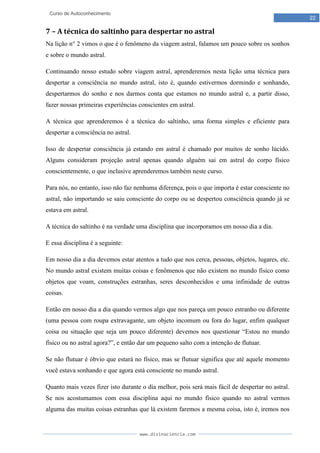 www.divinaciencia.com
22
Curso de Autoconhecimento
7 – A técnica do saltinho para despertar no astral
Na lição n° 2 vimos o que é o fenômeno da viagem astral, falamos um pouco sobre os sonhos
e sobre o mundo astral.
Continuando nosso estudo sobre viagem astral, aprenderemos nesta lição uma técnica para
despertar a consciência no mundo astral, isto é, quando estivermos dormindo e sonhando,
despertarmos do sonho e nos darmos conta que estamos no mundo astral e, a partir disso,
fazer nossas primeiras experiências conscientes em astral.
A técnica que aprenderemos é a técnica do saltinho, uma forma simples e eficiente para
despertar a consciência no astral.
Isso de despertar consciência já estando em astral é chamado por muitos de sonho lúcido.
Alguns consideram projeção astral apenas quando alguém sai em astral do corpo físico
conscientemente, o que inclusive aprenderemos também neste curso.
Para nós, no entanto, isso não faz nenhuma diferença, pois o que importa é estar consciente no
astral, não importando se saiu consciente do corpo ou se despertou consciência quando já se
estava em astral.
A técnica do saltinho é na verdade uma disciplina que incorporamos em nosso dia a dia.
E essa disciplina é a seguinte:
Em nosso dia a dia devemos estar atentos a tudo que nos cerca, pessoas, objetos, lugares, etc.
No mundo astral existem muitas coisas e fenômenos que não existem no mundo físico como
objetos que voam, construções estranhas, seres desconhecidos e uma infinidade de outras
coisas.
Então em nosso dia a dia quando vermos algo que nos pareça um pouco estranho ou diferente
(uma pessoa com roupa extravagante, um objeto incomum ou fora do lugar, enfim qualquer
coisa ou situação que seja um pouco diferente) devemos nos questionar “Estou no mundo
físico ou no astral agora?”, e então dar um pequeno salto com a intenção de flutuar.
Se não flutuar é óbvio que estará no físico, mas se flutuar significa que até aquele momento
você estava sonhando e que agora está consciente no mundo astral.
Quanto mais vezes fizer isto durante o dia melhor, pois será mais fácil de despertar no astral.
Se nos acostumamos com essa disciplina aqui no mundo físico quando no astral vermos
alguma das muitas coisas estranhas que lá existem faremos a mesma coisa, isto é, iremos nos
 