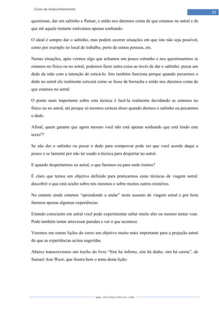 www.divinaciencia.com
23
Curso de Autoconhecimento
questionar, dar um saltinho e flutuar, e então nos daremos conta de que estamos no astral e de
que até aquele instante estávamos apenas sonhando.
O ideal é sempre dar o saltinho, mas podem ocorrer situações em que isto não seja possível,
como por exemplo no local de trabalho, perto de outras pessoas, etc.
Nestas situações, após vermos algo que achamos um pouco estranho e nos questionarmos se
estamos no físico ou no astral, podemos fazer outra coisa ao invés de dar o saltinho: puxar um
dedo da mão com a intenção de esticá-lo. Isto também funciona porque quando puxarmos o
dedo no astral ele realmente esticará como se fosse de borracha e então nos daremos conta de
que estamos no astral.
O ponto mais importante sobre esta técnica é fazê-la realmente duvidando se estamos no
físico ou no astral, até porque só teremos certeza disso quando dermos o saltinho ou puxarmos
o dedo.
Afinal, quem garante que agora mesmo você não está apenas sonhando que está lendo este
texto??
Se não der o saltinho ou puxar o dedo para comprovar pode ser que você acorde daqui a
pouco e se lamente por não ter usado a técnica para despertar no astral.
E quando despertarmos no astral, o que faremos ou para onde iremos?
É claro que temos um objetivo definido para praticarmos estas técnicas de viagem astral:
descobrir o que está oculto sobre nós mesmos e sobre muitos outros mistérios.
No entanto ainda estamos “aprendendo a andar” neste assunto de viagem astral e por hora
faremos apenas algumas experiências.
Estando consciente em astral você pode experimentar saltar muito alto ou mesmo tentar voar.
Pode também tentar atravessar paredes e ver o que acontece.
Veremos em outras lições do curso um objetivo muito mais importante para a projeção astral
do que as experiências acima sugeridas.
Abaixo transcrevemos um trecho do livro “Sim há inferno, sim há diabo, sim há carma”, de
Samael Aun Weor, que ilustra bem o tema desta lição:
 