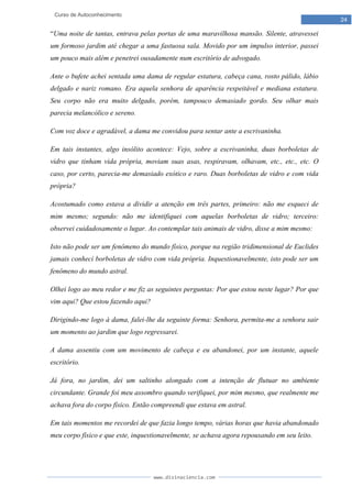 www.divinaciencia.com
24
Curso de Autoconhecimento
“Uma noite de tantas, entrava pelas portas de uma maravilhosa mansão. Silente, atravessei
um formoso jardim até chegar a uma fastuosa sala. Movido por um impulso interior, passei
um pouco mais além e penetrei ousadamente num escritório de advogado.
Ante o bufete achei sentada uma dama de regular estatura, cabeça cana, rosto pálido, lábio
delgado e nariz romano. Era aquela senhora de aparência respeitável e mediana estatura.
Seu corpo não era muito delgado, porém, tampouco demasiado gordo. Seu olhar mais
parecia melancólico e sereno.
Com voz doce e agradável, a dama me convidou para sentar ante a escrivaninha.
Em tais instantes, algo insólito acontece: Vejo, sobre a escrivaninha, duas borboletas de
vidro que tinham vida própria, moviam suas asas, respiravam, olhavam, etc., etc., etc. O
caso, por certo, parecia-me demasiado exótico e raro. Duas borboletas de vidro e com vida
própria?
Acostumado como estava a dividir a atenção em três partes, primeiro: não me esqueci de
mim mesmo; segundo: não me identifiquei com aquelas borboletas de vidro; terceiro:
observei cuidadosamente o lugar. Ao contemplar tais animais de vidro, disse a mim mesmo:
Isto não pode ser um fenômeno do mundo físico, porque na região tridimensional de Euclides
jamais conheci borboletas de vidro com vida própria. Inquestionavelmente, isto pode ser um
fenômeno do mundo astral.
Olhei logo ao meu redor e me fiz as seguintes perguntas: Por que estou neste lugar? Por que
vim aqui? Que estou fazendo aqui?
Dirigindo-me logo à dama, falei-lhe da seguinte forma: Senhora, permita-me a senhora sair
um momento ao jardim que logo regressarei.
A dama assentiu com um movimento de cabeça e eu abandonei, por um instante, aquele
escritório.
Já fora, no jardim, dei um saltinho alongado com a intenção de flutuar no ambiente
circundante. Grande foi meu assombro quando verifiquei, por mim mesmo, que realmente me
achava fora do corpo físico. Então compreendi que estava em astral.
Em tais momentos me recordei de que fazia longo tempo, várias horas que havia abandonado
meu corpo físico e que este, inquestionavelmente, se achava agora repousando em seu leito.
 