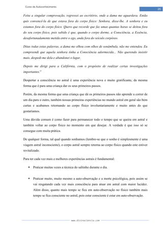 www.divinaciencia.com
25
Curso de Autoconhecimento
Feita a singular comprovação, regressei ao escritório, onde a dama me aguardava. Então
quis convencê-la de que estava fora do corpo físico: Senhora, disse-lhe. A senhora e eu
estamos fora do corpo físico. Quero que recorde que faz umas quantas horas se deitou fora
do seu corpo físico, pois sabido é que, quando o corpo dorme, a Consciência, a Essência,
desafortunadamente metida entre o ego, anda fora do veículo corpóreo.
Ditas todas estas palavras, a dama me olhou com olhos de sonâmbula, não me entendeu. Eu
compreendi que aquela senhora tinha a Consciência adormecida... Não querendo insistir
mais, despedi-me dela e abandonei o lugar.
Depois me dirigi para a Califórnia, com o propósito de realizar certas investigações
importantes.”
Despertar a consciência no astral é uma experiência nova e muito gratificante, da mesma
forma que é para uma criança dar os seus primeiros passos.
Porém, da mesma forma que uma criança que dá os primeiros passos não aprende a correr de
um dia para o outro, também nossas primeiras experiências no mundo astral em geral são bem
curtas e acabamos retornando ao corpo físico involuntariamente e muito antes do que
gostaríamos.
Uma dúvida comum é como fazer para permanecer todo o tempo que se queira em astral e
também voltar ao corpo físico no momento em que desejar. A verdade é que isso só se
consegue com muita prática.
De qualquer forma, tal qual quando sonhamos (lembre-se que o sonho é simplesmente é uma
viagem astral inconsciente), o corpo astral sempre retorna ao corpo físico quando este estiver
revitalizado.
Para ter cada vez mais e melhores experiências astrais é fundamental:
 Praticar muitas vezes a técnica do saltinho durante o dia.
 Praticar muito, muito mesmo a auto-observação e a morte psicológica, pois assim se
vai resgatando cada vez mais consciência para atuar em astral com maior lucidez.
Além disso, quanto mais tempo se fica em auto-observação no físico também mais
tempo se fica consciente no astral, pois estar consciente é estar em auto-observação.
 