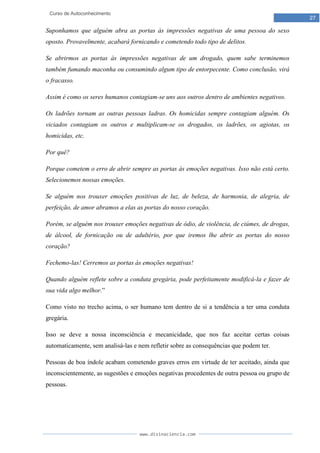 www.divinaciencia.com
27
Curso de Autoconhecimento
Suponhamos que alguém abra as portas às impressões negativas de uma pessoa do sexo
oposto. Provavelmente, acabará fornicando e cometendo todo tipo de delitos.
Se abrirmos as portas às impressões negativas de um drogado, quem sabe terminemos
também fumando maconha ou consumindo algum tipo de entorpecente. Como conclusão, virá
o fracasso.
Assim é como os seres humanos contagiam-se uns aos outros dentro de ambientes negativos.
Os ladrões tornam as outras pessoas ladras. Os homicidas sempre contagiam alguém. Os
viciados contagiam os outros e multiplicam-se os drogados, os ladrões, os agiotas, os
homicidas, etc.
Por quê?
Porque cometem o erro de abrir sempre as portas às emoções negativas. Isso não está certo.
Selecionemos nossas emoções.
Se alguém nos trouxer emoções positivas de luz, de beleza, de harmonia, de alegria, de
perfeição, de amor abramos a elas as portas do nosso coração.
Porém, se alguém nos trouxer emoções negativas de ódio, de violência, de ciúmes, de drogas,
de álcool, de fornicação ou de adultério, por que iremos lhe abrir as portas do nosso
coração?
Fechemo-las! Cerremos as portas às emoções negativas!
Quando alguém reflete sobre a conduta gregária, pode perfeitamente modificá-la e fazer de
sua vida algo melhor.”
Como visto no trecho acima, o ser humano tem dentro de si a tendência a ter uma conduta
gregária.
Isso se deve a nossa inconsciência e mecanicidade, que nos faz aceitar certas coisas
automaticamente, sem analisá-las e nem refletir sobre as consequências que podem ter.
Pessoas de boa índole acabam cometendo graves erros em virtude de ter aceitado, ainda que
inconscientemente, as sugestões e emoções negativas procedentes de outra pessoa ou grupo de
pessoas.
 