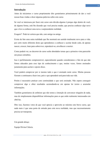 www.divinaciencia.com
3
Curso de Autoconhecimento
Introdução
Antes de iniciarmos o curso propriamente dito gostaríamos primeiramente de dar a você
nossas boas vindas e dizer algumas palavras sobre este curso.
Se você se interessou por fazer este curso sem dúvida alguma é porque algo dentro de você,
de alguma forma, está lhe dizendo que você precisa mudar, que precisa conhecer algo novo
que o leve a conhecer uma nova e surpreendente realidade.
Exagero? Pode ter certeza que não, caro amigo ou amiga.
Existe de fato uma outra realidade que lhe mostrará um sentido totalmente novo para a vida,
por certo muito diferente deste que aprendemos a conhecer e aceitar desde cedo, de apenas
nascer, crescer, lutar para sobreviver, reproduzir-se, envelhecer e morrer.
Como poderá ver, no decorrer do curso serão abordados temas que a primeira vista parecerão
um pouco estranhos.
Isso é perfeitamente compreensível, especialmente quando consideramos o fato de que não
fomos educados para esse tipo de conhecimento e que, muitas vezes, fomos ensinados
justamente para aceitar o oposto disso.
Você poderá comprovar por si mesmo tudo o que é ensinado neste curso. Muitas pessoas
fizeram e continuam a fazer isso, pois o que aprenderá será para toda sua vida.
Porém é necessário praticar com continuidade o que será ensinado. Não espere conseguir
comprovar algo e obter resultados acomodando-se em apenas ler textos e acumular
informações.
Também gostaríamos de enfatizar que não temos a intenção de convencer ninguém de nada,
mas de simplesmente disponibilizar informações para os que estão realmente interessados em
obtê-las.
Dito isso, fazemos votos de que você aprecie e aproveite ao máximo este breve curso, que
nada mais é que uma porta de entrada para esta nova realidade, mas que necessariamente
precisa ser transposta.
Um grande abraço
Equipe Divina Ciência.
 