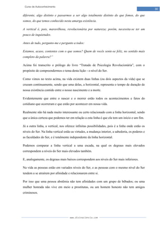 www.divinaciencia.com
30
Curso de Autoconhecimento
diferente, algo distinto e passarmos a ser algo totalmente distinto do que fomos, do que
somos, do que temos conhecido nesta amarga existência.
A vertical é, pois, maravilhosa, revolucionária por natureza; porém, necessita-se ter um
pouco de inquietudes.
Antes de tudo, pergunto-me e pergunto a todos:
Estamos, acaso, contentes com o que somos? Quem de vocês sente-se feliz, no sentido mais
completo da palavra?”
Acima foi transcrito o prólogo do livro “Tratado de Psicologia Revolucionária”, com o
propósito de compreendermos o tema desta lição - o nível do Ser.
Como vimos no texto acima, na vida existem duas linhas (ou dois aspectos da vida) que se
cruzam continuamente, sendo que uma delas, a horizontal, representa o tempo de duração de
nossa existência contido entre o nosso nascimento e a morte.
Evidentemente que entre o nascer e o morrer estão todos os acontecimentos e fatos do
cotidiano que ocorreram e que estão por acontecer em nossa vida.
Realmente não há nada muito interessante ou certo relacionado com a linha horizontal, sendo
que a única certeza que podemos ter em relação a esta linha é que ela tem um início e um fim.
Já a outra linha, a vertical, nos oferece infinitas possibilidades, pois é a linha onde estão os
níveis do Ser. Na linha vertical estão as virtudes, a mudança interior, a sabedoria, os poderes e
as faculdades do Ser, e é totalmente independente da linha horizontal.
Podemos comparar a linha vertical a uma escada, na qual os degraus mais elevados
correspondem a níveis do Ser mais elevados também.
E, analogamente, os degraus mais baixos correspondem aos níveis do Ser mais inferiores.
Na vida as pessoas estão em variados níveis do Ser, e as pessoas com o mesmo nível do Ser
tendem a se atraírem por afinidade e relacionarem entre si.
Por isso que uma pessoa abstêmia não tem afinidades com um grupo de bêbados; ou uma
mulher honrada não vive em meio a prostitutas, ou um homem honesto não tem amigos
criminosos.
 