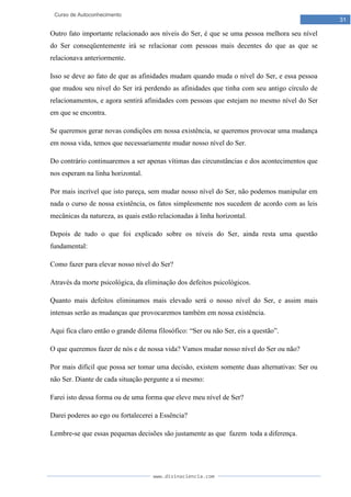 www.divinaciencia.com
31
Curso de Autoconhecimento
Outro fato importante relacionado aos níveis do Ser, é que se uma pessoa melhora seu nível
do Ser conseqüentemente irá se relacionar com pessoas mais decentes do que as que se
relacionava anteriormente.
Isso se deve ao fato de que as afinidades mudam quando muda o nível do Ser, e essa pessoa
que mudou seu nível do Ser irá perdendo as afinidades que tinha com seu antigo círculo de
relacionamentos, e agora sentirá afinidades com pessoas que estejam no mesmo nível do Ser
em que se encontra.
Se queremos gerar novas condições em nossa existência, se queremos provocar uma mudança
em nossa vida, temos que necessariamente mudar nosso nível do Ser.
Do contrário continuaremos a ser apenas vítimas das circunstâncias e dos acontecimentos que
nos esperam na linha horizontal.
Por mais incrível que isto pareça, sem mudar nosso nível do Ser, não podemos manipular em
nada o curso de nossa existência, os fatos simplesmente nos sucedem de acordo com as leis
mecânicas da natureza, as quais estão relacionadas à linha horizontal.
Depois de tudo o que foi explicado sobre os níveis do Ser, ainda resta uma questão
fundamental:
Como fazer para elevar nosso nível do Ser?
Através da morte psicológica, da eliminação dos defeitos psicológicos.
Quanto mais defeitos eliminamos mais elevado será o nosso nível do Ser, e assim mais
intensas serão as mudanças que provocaremos também em nossa existência.
Aqui fica claro então o grande dilema filosófico: “Ser ou não Ser, eis a questão”.
O que queremos fazer de nós e de nossa vida? Vamos mudar nosso nível do Ser ou não?
Por mais difícil que possa ser tomar uma decisão, existem somente duas alternativas: Ser ou
não Ser. Diante de cada situação pergunte a si mesmo:
Farei isto dessa forma ou de uma forma que eleve meu nível de Ser?
Darei poderes ao ego ou fortalecerei a Essência?
Lembre-se que essas pequenas decisões são justamente as que fazem toda a diferença.
 
