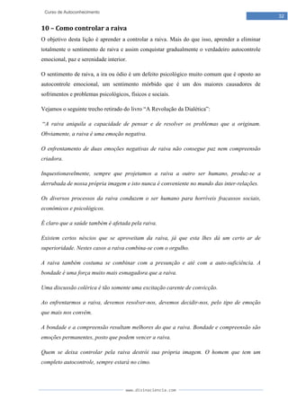 www.divinaciencia.com
32
Curso de Autoconhecimento
10 – Como controlar a raiva
O objetivo desta lição é aprender a controlar a raiva. Mais do que isso, aprender a eliminar
totalmente o sentimento de raiva e assim conquistar gradualmente o verdadeiro autocontrole
emocional, paz e serenidade interior.
O sentimento de raiva, a ira ou ódio é um defeito psicológico muito comum que é oposto ao
autocontrole emocional, um sentimento mórbido que é um dos maiores causadores de
sofrimentos e problemas psicológicos, físicos e sociais.
Vejamos o seguinte trecho retirado do livro “A Revolução da Dialética”:
“A raiva aniquila a capacidade de pensar e de resolver os problemas que a originam.
Obviamente, a raiva é uma emoção negativa.
O enfrentamento de duas emoções negativas de raiva não consegue paz nem compreensão
criadora.
Inquestionavelmente, sempre que projetamos a raiva a outro ser humano, produz-se a
derrubada de nossa própria imagem e isto nunca é conveniente no mundo das inter-relações.
Os diversos processos da raiva conduzem o ser humano para horríveis fracassos sociais,
econômicos e psicológicos.
É claro que a saúde também é afetada pela raiva.
Existem certos néscios que se aproveitam da raiva, já que esta lhes dá um certo ar de
superioridade. Nestes casos a raiva combina-se com o orgulho.
A raiva também costuma se combinar com a presunção e até com a auto-suficiência. A
bondade é uma força muito mais esmagadora que a raiva.
Uma discussão colérica é tão somente uma excitação carente de convicção.
Ao enfrentarmos a raiva, devemos resolver-nos, devemos decidir-nos, pelo tipo de emoção
que mais nos convém.
A bondade e a compreensão resultam melhores do que a raiva. Bondade e compreensão são
emoções permanentes, posto que podem vencer a raiva.
Quem se deixa controlar pela raiva destrói sua própria imagem. O homem que tem um
completo autocontrole, sempre estará no cimo.
 