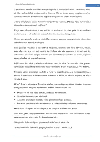 www.divinaciencia.com
33
Curso de Autoconhecimento
A frustração, o medo, a dúvida e a culpa originam os processos da raiva. Frustração, medo,
duvida e culpabilidade produz a raiva. Quem se libertar destas quatro emoções negativas
dominará o mundo. Aceitar paixões negativas é algo que vai contra o auto-respeito.
A raiva pertence aos loucos. Não serve porque leva à violência. O fim da raiva é levar-nos à
violência e esta produz mais violência.”
Esteja especialmente atento a este defeito, ao sentimento de raiva, pois ele se manifesta
muitas vezes e de várias formas, e seus efeitos são extremamente negativos.
O meio para controlar a raiva e eliminá-la é o mesmo que para qualquer defeito psicológico:
auto-observação e morte psicológica.
Nada justifica perdermos o autocontrole emocional, ficarmos com raiva, nervosos, bravos,
com ódio, etc., seja por qual motivo for. Embora não seja o comum, o normal seria ter
autocontrole emocional sempre e encarar com serenidade qualquer fato ou evento, seja este
desagradável ou até mesmo desastroso.
Infelizmente isso não é possível sem eliminar a causa da raiva. Para controlar raiva, para ter
serenidade e autocontrole emocional é preciso eliminar o defeito psicológico, o “eu” da raiva.
Conforme vamos eliminando o defeito da raiva vai surgindo em nós, na mesma proporção, a
virtude da serenidade. Conforme vamos eliminado o defeito do ódio irá surgindo em nós a
virtude do amor.
O “eu” da raiva alimenta-se de muitos detalhes e se manifesta em várias situações. Algumas
situações comuns nas quais o sentimento de raiva costuma aflorar são:
 Discussões em casa ou no trabalho, ainda que de forma sutil.
 Situações desagradáveis e inevitáveis.
 Acidentes de qualquer natureza, como quebrar um objeto estimado.
 Fatos que geram frustração, como quando se está esperando por algo que não acontece.
O defeito da raiva pode sozinho desgraçar por completo a vida de uma pessoa.
Mais ainda, pode desgraçar também a vida de todos ao seu redor, como infelizmente ocorre,
por exemplo, nos tristes casos de violência doméstica.
Não permita de forma alguma que esse defeito influencie a sua vida.
“Bem-aventurados os mansos, porque possuirão a terra.” Mateus – 5,5
 
