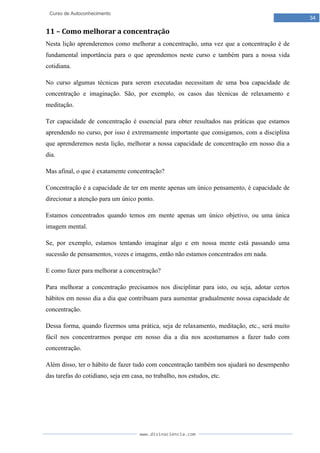 www.divinaciencia.com
34
Curso de Autoconhecimento
11 – Como melhorar a concentração
Nesta lição aprenderemos como melhorar a concentração, uma vez que a concentração é de
fundamental importância para o que aprendemos neste curso e também para a nossa vida
cotidiana.
No curso algumas técnicas para serem executadas necessitam de uma boa capacidade de
concentração e imaginação. São, por exemplo, os casos das técnicas de relaxamento e
meditação.
Ter capacidade de concentração é essencial para obter resultados nas práticas que estamos
aprendendo no curso, por isso é extremamente importante que consigamos, com a disciplina
que aprenderemos nesta lição, melhorar a nossa capacidade de concentração em nosso dia a
dia.
Mas afinal, o que é exatamente concentração?
Concentração é a capacidade de ter em mente apenas um único pensamento, é capacidade de
direcionar a atenção para um único ponto.
Estamos concentrados quando temos em mente apenas um único objetivo, ou uma única
imagem mental.
Se, por exemplo, estamos tentando imaginar algo e em nossa mente está passando uma
sucessão de pensamentos, vozes e imagens, então não estamos concentrados em nada.
E como fazer para melhorar a concentração?
Para melhorar a concentração precisamos nos disciplinar para isto, ou seja, adotar certos
hábitos em nosso dia a dia que contribuam para aumentar gradualmente nossa capacidade de
concentração.
Dessa forma, quando fizermos uma prática, seja de relaxamento, meditação, etc., será muito
fácil nos concentrarmos porque em nosso dia a dia nos acostumamos a fazer tudo com
concentração.
Além disso, ter o hábito de fazer tudo com concentração também nos ajudará no desempenho
das tarefas do cotidiano, seja em casa, no trabalho, nos estudos, etc.
 