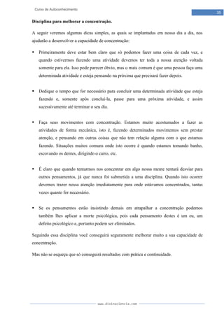 www.divinaciencia.com
35
Curso de Autoconhecimento
Disciplina para melhorar a concentração.
A seguir veremos algumas dicas simples, as quais se implantadas em nosso dia a dia, nos
ajudarão a desenvolver a capacidade de concentração:
 Primeiramente deve estar bem claro que só podemos fazer uma coisa de cada vez, e
quando estivermos fazendo uma atividade devemos ter toda a nossa atenção voltada
somente para ela. Isso pode parecer óbvio, mas o mais comum é que uma pessoa faça uma
determinada atividade e esteja pensando na próxima que precisará fazer depois.
 Dedique o tempo que for necessário para concluir uma determinada atividade que esteja
fazendo e, somente após concluí-la, passe para uma próxima atividade, e assim
sucessivamente até terminar o seu dia.
 Faça seus movimentos com concentração. Estamos muito acostumados a fazer as
atividades de forma mecânica, isto é, fazendo determinados movimentos sem prestar
atenção, e pensando em outras coisas que não tem relação alguma com o que estamos
fazendo. Situações muitos comuns onde isto ocorre é quando estamos tomando banho,
escovando os dentes, dirigindo o carro, etc.
 É claro que quando tentarmos nos concentrar em algo nossa mente tentará desviar para
outros pensamentos, já que nunca foi submetida a uma disciplina. Quando isto ocorrer
devemos trazer nossa atenção imediatamente para onde estávamos concentrados, tantas
vezes quanto for necessário.
 Se os pensamentos estão insistindo demais em atrapalhar a concentração podemos
também lhes aplicar a morte psicológica, pois cada pensamento destes é um eu, um
defeito psicológico e, portanto podem ser eliminados.
Seguindo essa disciplina você conseguirá seguramente melhorar muito a sua capacidade de
concentração.
Mas não se esqueça que só conseguirá resultados com prática e continuidade.
 