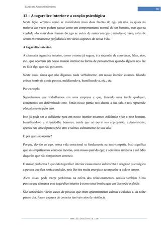 www.divinaciencia.com
36
Curso de Autoconhecimento
12 – A tagarelice interior e a canção psicológica
Nesta lição veremos como se manifestam mais duas facetas do ego em nós, as quais na
maioria das vezes podem passar como um comportamento normal do ser humano, mas que na
verdade são mais duas formas do ego se nutrir de nossa energia e manter-se vivo, além de
serem extremamente prejudiciais em vários aspectos de nossa vida.
A tagarelice interior.
A chamada tagarelice interior, como o nome já sugere, é a sucessão de conversas, falas, atos,
etc., que ocorrem em nosso mundo interior na forma de pensamentos quando alguém nos faz
ou fala algo que não gostamos.
Neste caso, ainda que não digamos nada verbalmente, em nosso interior estamos falando
coisas horríveis a esta pessoa, maldizendo-a, humilhando-a, etc., etc.
Por exemplo:
Suponhamos que trabalhamos em uma empresa e que, fazendo uma tarefa qualquer,
cometemos um determinado erro. Então nosso patrão nos chama a sua sala e nos repreende
educadamente pelo erro.
Isso já pode ser o suficiente para em nosso interior estarmos esfolando vivo a esse homem,
humilhando-o e dizendo-lhe horrores, ainda que ao ouvir sua repreensão, exteriormente,
apenas nos desculpamos pelo erro e saímos calmamente de sua sala.
E por que isso ocorre?
Porque, devido ao ego, nossa vida emocional se fundamenta na auto-simpatia. Isso significa
que só simpatizamos conosco mesmo, com nosso querido ego; e sentimos antipatia e até ódio
daqueles que não simpatizam conosco.
O maior problema é que esta tagarelice interior causa muito sofrimento e desgaste psicológico
a pessoa que fica nesta condição, pois lhe tira muita energia e acompanha-a todo o tempo.
Além disso, pode trazer problemas na esfera dos relacionamentos sociais também. Uma
pessoa que alimenta essa tagarelice interior é como uma bomba que um dia pode explodir.
São conhecidos vários casos de pessoas que eram aparentemente calmas e caladas e, da noite
para o dia, foram capazes de cometer terríveis atos de violência.
 