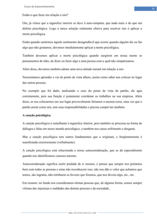 www.divinaciencia.com
37
Curso de Autoconhecimento
Então o que fazer em relação a isto?
Ora, já vimos que a tagarelice interior se deve à auto-simpatia, que nada mais é do que um
defeito psicológico. Logo a única solução realmente efetiva para resolver isto é aplicar a
morte psicológica.
Então quando sentirmos aquele sentimento desagradável que ocorre quando alguém diz ou faz
algo que não gostamos, devemos imediatamente aplicar a morte psicológica.
Também devemos aplicar a morte psicológica quando surgirem em nossa mente os
pensamentos de ódio, de dizer ou fazer algo a uma pessoa com a qual não simpatizamos.
Além disso, devemos também adotar uma nova atitude mental em relação a isto.
Necessitamos aprender a ver do ponto de vista alheio, assim como saber nos colocar no lugar
das outras pessoas.
No exemplo que foi dado, analisando o caso do ponto de vista do patrão, ele agiu
corretamente, pois sua função é justamente coordenar os trabalhos na sua empresa. Além
disso, se nos colocarmos em seu lugar provavelmente faríamos a mesma coisa, uma vez que o
patrão assim como nós, tem suas responsabilidades e precisa cumpri-las também.
A canção psicológica.
A canção psicológica é semelhante à tagarelice interior, pois também se processa na forma de
diálogos e falas em nosso mundo psicológico, e também nos causa sofrimento e desgaste.
Mas a canção psicológica tem outros fundamentos que a originam, e freqüentemente é
manifestada exteriormente (verbalmente).
A canção psicológica está relacionada a nossa autoconsideração, que se dá especialmente
quando nos identificamos conosco mesmo.
Autoconsideração significa sentir piedade de si mesmo, é pensar que sempre nos portamos
bem com todas as pessoas e estas não reconhecem isso, não nos dão o valor que achamos que
temos, são ingratas, não retribuem os favores que fizemos, que nos devem algo, etc., etc.
Em resumo: no fundo nos consideramos ótimas pessoas que, de alguma forma, somos sempre
vítimas das injustiças e maldades das demais pessoas e da sociedade.
 