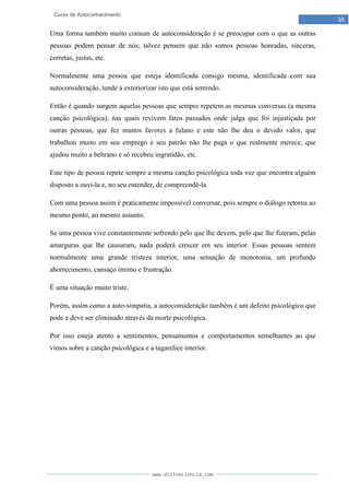 www.divinaciencia.com
38
Curso de Autoconhecimento
Uma forma também muito comum de autoconsideração é se preocupar com o que as outras
pessoas podem pensar de nós; talvez pensem que não somos pessoas honradas, sinceras,
corretas, justas, etc.
Normalmente uma pessoa que esteja identificada consigo mesma, identificada com sua
autoconsideração, tende a exteriorizar isto que está sentindo.
Então é quando surgem aquelas pessoas que sempre repetem as mesmas conversas (a mesma
canção psicológica), nas quais revivem fatos passados onde julga que foi injustiçada por
outras pessoas, que fez muitos favores a fulano e este não lhe deu o devido valor, que
trabalhou muito em seu emprego e seu patrão não lhe paga o que realmente merece, que
ajudou muito a beltrano e só recebeu ingratidão, etc.
Este tipo de pessoa repete sempre a mesma canção psicológica toda vez que encontra alguém
disposto a ouvi-la e, no seu entender, de compreendê-la.
Com uma pessoa assim é praticamente impossível conversar, pois sempre o diálogo retorna ao
mesmo ponto, ao mesmo assunto.
Se uma pessoa vive constantemente sofrendo pelo que lhe devem, pelo que lhe fizeram, pelas
amarguras que lhe causaram, nada poderá crescer em seu interior. Essas pessoas sentem
normalmente uma grande tristeza interior, uma sensação de monotonia, um profundo
aborrecimento, cansaço íntimo e frustração.
É uma situação muito triste.
Porém, assim como a auto-simpatia, a autoconsideração também é um defeito psicológico que
pode e deve ser eliminado através da morte psicológica.
Por isso esteja atento a sentimentos, pensamentos e comportamentos semelhantes ao que
vimos sobre a canção psicológica e a tagarelice interior.
 