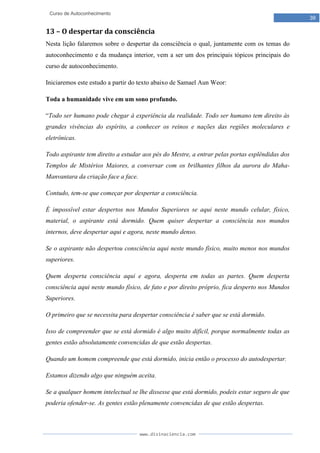 www.divinaciencia.com
39
Curso de Autoconhecimento
13 – O despertar da consciência
Nesta lição falaremos sobre o despertar da consciência o qual, juntamente com os temas do
autoconhecimento e da mudança interior, vem a ser um dos principais tópicos principais do
curso de autoconhecimento.
Iniciaremos este estudo a partir do texto abaixo de Samael Aun Weor:
Toda a humanidade vive em um sono profundo.
“Todo ser humano pode chegar à experiência da realidade. Todo ser humano tem direito às
grandes vivências do espírito, a conhecer os reinos e nações das regiões moleculares e
eletrônicas.
Todo aspirante tem direito a estudar aos pés do Mestre, a entrar pelas portas esplêndidas dos
Templos de Mistérios Maiores, a conversar com os brilhantes filhos da aurora do Maha-
Manvantara da criação face a face.
Contudo, tem-se que começar por despertar a consciência.
É impossível estar despertos nos Mundos Superiores se aqui neste mundo celular, físico,
material, o aspirante está dormido. Quem quiser despertar a consciência nos mundos
internos, deve despertar aqui e agora, neste mundo denso.
Se o aspirante não despertou consciência aqui neste mundo físico, muito menos nos mundos
superiores.
Quem desperta consciência aqui e agora, desperta em todas as partes. Quem desperta
consciência aqui neste mundo físico, de fato e por direito próprio, fica desperto nos Mundos
Superiores.
O primeiro que se necessita para despertar consciência é saber que se está dormido.
Isso de compreender que se está dormido é algo muito difícil, porque normalmente todas as
gentes estão absolutamente convencidas de que estão despertas.
Quando um homem compreende que está dormido, inicia então o processo do autodespertar.
Estamos dizendo algo que ninguém aceita.
Se a qualquer homem intelectual se lhe dissesse que está dormido, podeis estar seguro de que
poderia ofender-se. As gentes estão plenamente convencidas de que estão despertas.
 