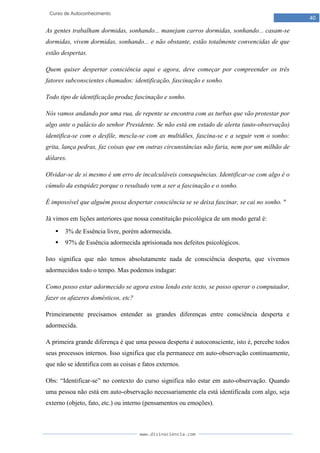 www.divinaciencia.com
40
Curso de Autoconhecimento
As gentes trabalham dormidas, sonhando... manejam carros dormidas, sonhando... casam-se
dormidas, vivem dormidas, sonhando... e não obstante, estão totalmente convencidas de que
estão despertas.
Quem quiser despertar consciência aqui e agora, deve começar por compreender os três
fatores subconscientes chamados: identificação, fascinação e sonho.
Todo tipo de identificação produz fascinação e sonho.
Nós vamos andando por uma rua, de repente se encontra com as turbas que vão protestar por
algo ante o palácio do senhor Presidente. Se não está em estado de alerta (auto-observação)
identifica-se com o desfile, mescla-se com as multidões, fascina-se e a seguir vem o sonho:
grita, lança pedras, faz coisas que em outras circunstâncias não faria, nem por um milhão de
dólares.
Olvidar-se de si mesmo é um erro de incalculáveis consequências. Identificar-se com algo é o
cúmulo da estupidez porque o resultado vem a ser a fascinação e o sonho.
É impossível que alguém possa despertar consciência se se deixa fascinar, se cai no sonho. "
Já vimos em lições anteriores que nossa constituição psicológica de um modo geral é:
 3% de Essência livre, porém adormecida.
 97% de Essência adormecida aprisionada nos defeitos psicológicos.
Isto significa que não temos absolutamente nada de consciência desperta, que vivemos
adormecidos todo o tempo. Mas podemos indagar:
Como posso estar adormecido se agora estou lendo este texto, se posso operar o computador,
fazer os afazeres domésticos, etc?
Primeiramente precisamos entender as grandes diferenças entre consciência desperta e
adormecida.
A primeira grande diferença é que uma pessoa desperta é autoconsciente, isto é, percebe todos
seus processos internos. Isso significa que ela permanece em auto-observação continuamente,
que não se identifica com as coisas e fatos externos.
Obs: “Identificar-se” no contexto do curso significa não estar em auto-observação. Quando
uma pessoa não está em auto-observação necessariamente ela está identificada com algo, seja
externo (objeto, fato, etc.) ou interno (pensamentos ou emoções).
 