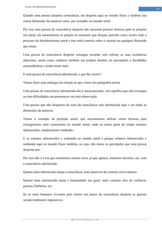 www.divinaciencia.com
41
Curso de Autoconhecimento
Quando uma pessoa desperta consciência, ela desperta aqui no mundo físico e também nas
outras dimensões da natureza como, por exemplo, no mundo astral.
Por isso uma pessoa de consciência desperta não necessita praticar técnicas para se projetar
em astral, ela naturalmente se projeta no momento que desejar, percebe como ocorre todo o
processo do desdobramento astral e tem total controle sobre si mesma em qualquer dimensão
que esteja.
Uma pessoa de consciência desperta consegue recordar sem esforço as suas existências
anteriores, assim como conhecer também seu próprio destino, ter percepções e faculdades
extraordinárias e ainda muito mais.
E uma pessoa de consciência adormecida, o que lhe ocorre?
Vamos fazer uma analogia em relação ao que vimos nos parágrafos acima.
Uma pessoa de consciência adormecida não é autoconsciente, isto significa que não consegue
ou tem dificuldades em permanecer em auto-observação.
Uma pessoa que não despertou do sono da consciência está adormecida aqui e em todas as
dimensões da natureza.
Temos o exemplo da projeção astral, que necessitamos utilizar certas técnicas para
conseguirmos estar conscientes no mundo astral, onde na maior parte do tempo estamos
adormecidos, simplesmente sonhando.
E se estamos adormecidos e sonhando no mundo astral é porque estamos adormecidos e
sonhando aqui no mundo físico também, ou seja, não temos as percepções que uma pessoa
desperta tem.
Por isso não é à toa que cometemos muitos erros, já que agimos, tomamos decisões, etc. com
a consciência adormecida.
Quanto mais adormecida esteja a consciência, mais passíveis de cometer erros estamos.
Quanto mais adormecida esteja a humanidade em geral, mais veremos atos de violência,
guerras, barbáries, etc.
Se os seres humanos tivessem pelo menos um pouco de consciência desperta as guerras
seriam totalmente impossíveis.
 
