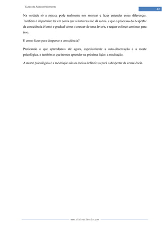 www.divinaciencia.com
42
Curso de Autoconhecimento
Na verdade só a prática pode realmente nos mostrar e fazer entender essas diferenças.
Também é importante ter em conta que a natureza não dá saltos, e que o processo do despertar
da consciência é lento e gradual como o crescer de uma árvore, e requer esforço contínuo para
isso.
E como fazer para despertar a consciência?
Praticando o que aprendemos até agora, especialmente a auto-observação e a morte
psicológica, e também o que iremos aprender na próxima lição: a meditação.
A morte psicológica e a meditação são os meios definitivos para o despertar da consciência.
 