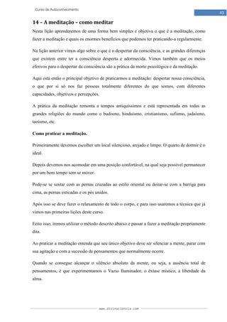www.divinaciencia.com
43
Curso de Autoconhecimento
14 – A meditação – como meditar
Nesta lição aprenderemos de uma forma bem simples e objetiva o que é a meditação, como
fazer a meditação e quais os enormes benefícios que podemos ter praticando-a regularmente.
Na lição anterior vimos algo sobre o que é o despertar da consciência, e as grandes diferenças
que existem entre ter a consciência desperta e adormecida. Vimos também que os meios
efetivos para o despertar da consciência são a prática da morte psicológica e da meditação.
Aqui está então o principal objetivo de praticarmos a meditação: despertar nossa consciência,
o que por si só nos faz pessoas totalmente diferentes do que somos, com diferentes
capacidades, objetivos e percepções.
A prática da meditação remonta a tempos antiquíssimos e está representada em todas as
grandes religiões do mundo como o budismo, hinduísmo, cristianismo, sufismo, judaísmo,
taoísmo, etc.
Como praticar a meditação.
Primeiramente devemos escolher um local silencioso, arejado e limpo. O quarto de dormir é o
ideal.
Depois devemos nos acomodar em uma posição confortável, na qual seja possível permanecer
por um bom tempo sem se mover.
Pode-se se sentar com as pernas cruzadas ao estilo oriental ou deitar-se com a barriga para
cima, as pernas esticadas e os pés unidos.
Após isso se deve fazer o relaxamento de todo o corpo, e para isso usaremos a técnica que já
vimos nas primeiras lições deste curso.
Feito isso, iremos utilizar o método descrito abaixo e passar a fazer a meditação propriamente
dita.
Ao praticar a meditação entenda que seu único objetivo deve ser silenciar a mente, parar com
sua agitação e com a sucessão de pensamentos que normalmente ocorre.
Quando se consegue alcançar o silêncio absoluto da mente, ou seja, a ausência total de
pensamentos, é que experimentamos o Vazio Iluminador, o êxtase místico, a liberdade da
alma.
 