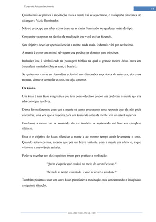 www.divinaciencia.com
44
Curso de Autoconhecimento
Quanto mais se pratica a meditação mais a mente vai se aquietando, e mais perto estaremos de
alcançar o Vazio Iluminador.
Não se preocupe em saber como deve ser o Vazio Iluminador ou qualquer coisa do tipo.
Concentre-se apenas na técnica de meditação que você estiver fazendo.
Seu objetivo deve ser apenas silenciar a mente, nada mais. O demais virá por acréscimo.
A mente é como um animal selvagem que precisa ser domado para obedecer.
Inclusive isto é simbolizado na passagem bíblica na qual o grande mestre Jesus entra em
Jerusalém montado sobre o asno, o burrico.
Se quisermos entrar na Jerusalém celestial, nas dimensões superiores da natureza, devemos
montar, domar e controlar o asno, ou seja, a mente.
Os koans.
Um koan é uma frase enigmática que tem como objetivo propor um problema à mente que ela
não consegue resolver.
Dessa forma fazemos com que a mente se canse procurando uma resposta que ela não pode
encontrar, uma vez que a resposta para um koan está além da mente, em um nível superior.
Conforme a mente vai se cansando ela vai também se aquietando até ficar em completo
silêncio.
Esse é o objetivo do koan: silenciar a mente e ao mesmo tempo atrair levemente o sono.
Quando adormecemos, mesmo que por um breve instante, com a mente em silêncio, é que
vivemos a experiência mística.
Pode-se escolher um dos seguintes koans para praticar a meditação:
"Quem é aquele que está só no meio de dez mil coisas?"
"Se tudo se reduz à unidade, a que se reduz a unidade?"
Também podemos usar um outro koan para fazer a meditação, nos concentrando e imaginado
a seguinte situação:
 
