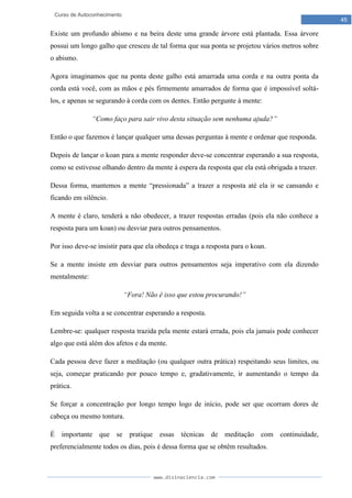 www.divinaciencia.com
45
Curso de Autoconhecimento
Existe um profundo abismo e na beira deste uma grande árvore está plantada. Essa árvore
possui um longo galho que cresceu de tal forma que sua ponta se projetou vários metros sobre
o abismo.
Agora imaginamos que na ponta deste galho está amarrada uma corda e na outra ponta da
corda está você, com as mãos e pés firmemente amarrados de forma que é impossível soltá-
los, e apenas se segurando à corda com os dentes. Então pergunte à mente:
“Como faço para sair vivo desta situação sem nenhuma ajuda?”
Então o que fazemos é lançar qualquer uma dessas perguntas à mente e ordenar que responda.
Depois de lançar o koan para a mente responder deve-se concentrar esperando a sua resposta,
como se estivesse olhando dentro da mente à espera da resposta que ela está obrigada a trazer.
Dessa forma, mantemos a mente “pressionada” a trazer a resposta até ela ir se cansando e
ficando em silêncio.
A mente é claro, tenderá a não obedecer, a trazer respostas erradas (pois ela não conhece a
resposta para um koan) ou desviar para outros pensamentos.
Por isso deve-se insistir para que ela obedeça e traga a resposta para o koan.
Se a mente insiste em desviar para outros pensamentos seja imperativo com ela dizendo
mentalmente:
“Fora! Não é isso que estou procurando!”
Em seguida volta a se concentrar esperando a resposta.
Lembre-se: qualquer resposta trazida pela mente estará errada, pois ela jamais pode conhecer
algo que está além dos afetos e da mente.
Cada pessoa deve fazer a meditação (ou qualquer outra prática) respeitando seus limites, ou
seja, começar praticando por pouco tempo e, gradativamente, ir aumentando o tempo da
prática.
Se forçar a concentração por longo tempo logo de início, pode ser que ocorram dores de
cabeça ou mesmo tontura.
É importante que se pratique essas técnicas de meditação com continuidade,
preferencialmente todos os dias, pois é dessa forma que se obtêm resultados.
 