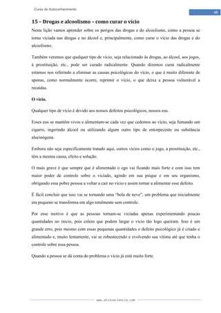 www.divinaciencia.com
46
Curso de Autoconhecimento
15 – Drogas e alcoolismo – como curar o vício
Nesta lição vamos aprender sobre os perigos das drogas e do alcoolismo, como a pessoa se
torna viciada nas drogas e no álcool e, principalmente, como curar o vício das drogas e do
alcoolismo.
Também veremos que qualquer tipo de vício, seja relacionado às drogas, ao álcool, aos jogos,
à prostituição, etc., pode ser curado radicalmente. Quando dizemos curar radicalmente
estamos nos referindo a eliminar as causas psicológicas do vício, o que é muito diferente de
apenas, como normalmente ocorre, reprimir o vício, o que deixa a pessoa vulnerável a
recaídas.
O vício.
Qualquer tipo de vício é devido aos nossos defeitos psicológicos, nossos eus.
Esses eus se mantêm vivos e alimentam-se cada vez que cedemos ao vício, seja fumando um
cigarro, ingerindo álcool ou utilizando algum outro tipo de entorpecente ou substância
alucinógena.
Embora não seja especificamente tratado aqui, outros vícios como o jogo, a prostituição, etc.,
têm a mesma causa, efeito e solução.
O mais grave é que sempre que é alimentado o ego vai ficando mais forte e com isso tem
maior poder de controle sobre o viciado, agindo em sua psique e em seu organismo,
obrigando essa pobre pessoa a voltar a cair no vício e assim tornar a alimentar esse defeito.
É fácil concluir que isso vai se tornando uma “bola de neve”, um problema que inicialmente
era pequeno se transforma em algo totalmente sem controle.
Por esse motivo é que as pessoas tornam-se viciadas apenas experimentando poucas
quantidades no inicio, pois crêem que podem largar o vício tão logo queiram. Isso é um
grande erro, pois mesmo com essas pequenas quantidades o defeito psicológico já é criado e
alimentado e, muito lentamente, vai se robustecendo e evolvendo sua vítima até que tenha o
controle sobre essa pessoa.
Quando a pessoa se dá conta do problema o vício já está muito forte.
 