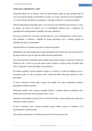 www.divinaciencia.com
48
Curso de Autoconhecimento
Como curar radicalmente o vício?
Felizmente dentro do ser humano existe um poder latente capaz de curar qualquer tipo de
vício, seja este das drogas, do alcoolismo, do jogo, etc. Como você já deve estar imaginando,
se o vício é devido aos defeitos psicológicos o meio para eliminá-lo é a morte psicológica.
Além da dependência psicológica que o vício acarreta outro problema para eliminar os vícios
da drogas, do álcool, do cigarro, etc. é a dependência química, pois o organismo do
dependente fica condicionado a trabalhar com estas substâncias.
Por isso na maioria das vezes não é possível deixar o vício imediatamente, e nestes casos o
mais indicado é combinar o trabalho da morte psicológica com a redução gradual da
substância da qual se é dependente.
Vejamos abaixo um exemplo que pode ser utilizado na prática:
Suponhamos que determinada pessoa esteja dependente de tal forma que não consegue deixar
de ingerir menos do que 20 copos de bebida alcoólica diariamente.
Esta pessoa deveria se disciplinar para, durante uma semana, ingerir no máximo 19 copos de
bebida por dia, e toda vez que esta pessoa sentir vontade ou sequer pensar em beber além
disso, ela aplicará a morte psicológica nestes defeitos.
Na semana seguinte a pessoa passará a ingerir no máximo 18 copos de bebida por dia e,
novamente, toda vez que esta pessoa sentir vontade de beber além disso aplicará a morte
psicológica.
E assim continuará, semana após semana, até quando não esteja consumindo nenhuma
quantidade de bebida alcoólica.
Obviamente quanto mais a pessoa conseguir reduzir o consumo diário da substância tanto
melhor, pois assim mais cedo conseguirá curar o vício.
Seguindo essa disciplina a pessoa não só irá deixar de beber, como também não sentirá mais
nenhuma vontade de fazê-lo.
O que se necessita é que a pessoa realmente queira mudar e passe a se dedicar a isso
imediatamente e continuamente.
Dessa forma, seguramente se livrará do vício por mais forte que este seja.
 