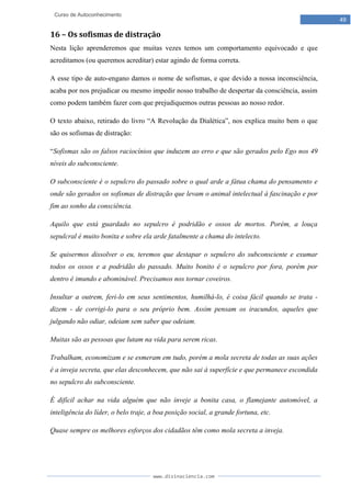 www.divinaciencia.com
49
Curso de Autoconhecimento
16 – Os sofismas de distração
Nesta lição aprenderemos que muitas vezes temos um comportamento equivocado e que
acreditamos (ou queremos acreditar) estar agindo de forma correta.
A esse tipo de auto-engano damos o nome de sofismas, e que devido a nossa inconsciência,
acaba por nos prejudicar ou mesmo impedir nosso trabalho de despertar da consciência, assim
como podem também fazer com que prejudiquemos outras pessoas ao nosso redor.
O texto abaixo, retirado do livro “A Revolução da Dialética”, nos explica muito bem o que
são os sofismas de distração:
“Sofismas são os falsos raciocínios que induzem ao erro e que são gerados pelo Ego nos 49
níveis do subconsciente.
O subconsciente é o sepulcro do passado sobre o qual arde a fátua chama do pensamento e
onde são gerados os sofismas de distração que levam o animal intelectual à fascinação e por
fim ao sonho da consciência.
Aquilo que está guardado no sepulcro é podridão e ossos de mortos. Porém, a louça
sepulcral é muito bonita e sobre ela arde fatalmente a chama do intelecto.
Se quisermos dissolver o eu, teremos que destapar o sepulcro do subconsciente e exumar
todos os ossos e a podridão do passado. Muito bonito é o sepulcro por fora, porém por
dentro é imundo e abominável. Precisamos nos tornar coveiros.
Insultar a outrem, feri-lo em seus sentimentos, humilhá-lo, é coisa fácil quando se trata -
dizem - de corrigi-lo para o seu próprio bem. Assim pensam os iracundos, aqueles que
julgando não odiar, odeiam sem saber que odeiam.
Muitas são as pessoas que lutam na vida para serem ricas.
Trabalham, economizam e se esmeram em tudo, porém a mola secreta de todas as suas ações
é a inveja secreta, que elas desconhecem, que não sai à superfície e que permanece escondida
no sepulcro do subconsciente.
É difícil achar na vida alguém que não inveje a bonita casa, o flamejante automóvel, a
inteligência do líder, o belo traje, a boa posição social, a grande fortuna, etc.
Quase sempre os melhores esforços dos cidadãos têm como mola secreta a inveja.
 