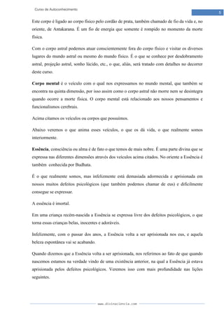 www.divinaciencia.com
5
Curso de Autoconhecimento
Este corpo é ligado ao corpo físico pelo cordão de prata, também chamado de fio da vida e, no
oriente, de Antakarana. É um fio de energia que somente é rompido no momento da morte
física.
Com o corpo astral podemos atuar conscientemente fora do corpo físico e visitar os diversos
lugares do mundo astral ou mesmo do mundo físico. É o que se conhece por desdobramento
astral, projeção astral, sonho lúcido, etc., o que, aliás, será tratado com detalhes no decorrer
deste curso.
Corpo mental é o veículo com o qual nos expressamos no mundo mental, que também se
encontra na quinta dimensão, por isso assim como o corpo astral não morre nem se desintegra
quando ocorre a morte física. O corpo mental está relacionado aos nossos pensamentos e
funcionalismos cerebrais.
Acima citamos os veículos ou corpos que possuímos.
Abaixo veremos o que anima esses veículos, o que os dá vida, o que realmente somos
interiormente.
Essência, consciência ou alma é de fato o que temos de mais nobre. É uma parte divina que se
expressa nas diferentes dimensões através dos veículos acima citados. No oriente a Essência é
também conhecida por Budhata.
É o que realmente somos, mas infelizmente está demasiada adormecida e aprisionada em
nossos muitos defeitos psicológicos (que também podemos chamar de eus) e dificilmente
consegue se expressar.
A essência é imortal.
Em uma criança recém-nascida a Essência se expressa livre dos defeitos psicológicos, o que
torna essas crianças belas, inocentes e adoráveis.
Infelizmente, com o passar dos anos, a Essência volta a ser aprisionada nos eus, e aquela
beleza espontânea vai se acabando.
Quando dizemos que a Essência volta a ser aprisionada, nos referimos ao fato de que quando
nascemos estamos na verdade vindo de uma existência anterior, na qual a Essência já estava
aprisionada pelos defeitos psicológicos. Veremos isso com mais profundidade nas lições
seguintes.
 