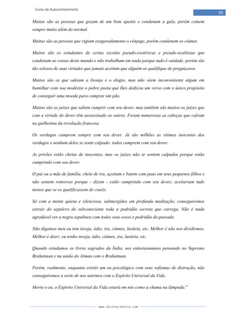 www.divinaciencia.com
50
Curso de Autoconhecimento
Muitas são as pessoas que gozam de um bom apetite e condenam a gula, porém comem
sempre muito além do normal.
Muitas são as pessoas que vigiam exageradamente o cônjuge, porém condenam os ciúmes.
Muitos são os estudantes de certas escolas pseudo-esotéricas e pseudo-ocultistas que
condenam as coisas deste mundo e não trabalham em nada porque tudo é vaidade, porém são
tão zelosos de suas virtudes que jamais aceitam que alguém os qualifique de preguiçosos.
Muitos são os que odeiam a lisonja e o elogio, mas não vêem inconveniente algum em
humilhar com sua modéstia o pobre poeta que lhes dedicou um verso com o único propósito
de conseguir uma moeda para comprar um pão.
Muitos são os juízes que sabem cumprir com seu dever, mas também são muitos os juízes que
com a virtude do dever têm assassinado os outros. Foram numerosas as cabeças que caíram
na guilhotina da revolução francesa.
Os verdugos cumprem sempre com seu dever. Já são milhões as vítimas inocentes dos
verdugos e nenhum deles se sente culpado; todos cumprem com seu dever.
As prisões estão cheias de inocentes, mas os juízes não se sentem culpados porque estão
cumprindo com seu dever.
O pai ou a mãe de família, cheio de ira, açoitam e batem com paus em seus pequenos filhos e
não sentem remorsos porque - dizem - estão cumprindo com seu dever; aceitariam tudo
menos que se os qualificassem de cruéis.
Só com a mente quieta e silenciosa, submergidos em profunda meditação, conseguiremos
extrair do sepulcro do subconsciente toda a podridão secreta que carrega. Não é nada
agradável ver a negra sepultura com todos seus ossos e podridão do passado.
Não digamos meu eu tem inveja, ódio, ira, ciúmes, luxúria, etc. Melhor é não nos dividirmos.
Melhor é dizer; eu tenho inveja, ódio, ciúmes, ira, luxúria, etc.
Quando estudamos os livros sagrados da Índia, nos entusiasmamos pensando no Supremo
Brahatman e na união do Atman com o Brahatman.
Porém, realmente, enquanto existir um eu psicológico com seus sofismas de distração, não
conseguiremos a sorte de nos unirmos com o Espírito Universal da Vida.
Morto o eu, o Espírito Universal da Vida estará em nós como a chama na lâmpada.”
 
