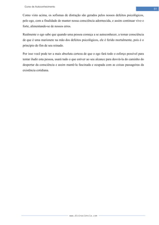 www.divinaciencia.com
51
Curso de Autoconhecimento
Como visto acima, os sofismas de distração são gerados pelos nossos defeitos psicológicos,
pelo ego, com a finalidade de manter nossa consciência adormecida, e assim continuar vivo e
forte, alimentando-se de nossos erros.
Realmente o ego sabe que quando uma pessoa começa a se autoconhecer, a tomar consciência
de que é uma marionete na mão dos defeitos psicológicos, ele é ferido mortalmente, pois é o
principio do fim de seu reinado.
Por isso você pode ter a mais absoluta certeza de que o ego fará todo o esforço possível para
tentar iludir esta pessoa, usará tudo o que estiver ao seu alcance para desviá-la do caminho do
despertar da consciência e assim mantê-la fascinada e ocupada com as coisas passageiras da
existência cotidiana.
 