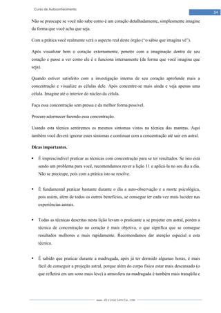www.divinaciencia.com
54
Curso de Autoconhecimento
Não se preocupe se você não sabe como é um coração detalhadamente, simplesmente imagine
da forma que você acha que seja.
Com a prática você realmente verá o aspecto real deste órgão (“o sábio que imagina vê”).
Após visualizar bem o coração externamente, penetre com a imaginação dentro de seu
coração e passe a ver como ele é e funciona internamente (da forma que você imagina que
seja).
Quando estiver satisfeito com a investigação interna de seu coração aprofunde mais a
concentração e visualize as células dele. Após concentre-se mais ainda e veja apenas uma
célula. Imagine até o interior do núcleo da célula.
Faça essa concentração sem pressa e da melhor forma possível.
Procure adormecer fazendo essa concentração.
Usando esta técnica sentiremos os mesmos sintomas vistos na técnica dos mantras. Aqui
também você deverá ignorar estes sintomas e continuar com a concentração até sair em astral.
Dicas importantes.
 É imprescindível praticar as técnicas com concentração para se ter resultados. Se isto está
sendo um problema para você, recomendamos rever a lição 11 e aplicá-la no seu dia a dia.
Não se preocupe, pois com a prática isto se resolve.
 É fundamental praticar bastante durante o dia a auto-observação e a morte psicológica,
pois assim, além de todos os outros benefícios, se consegue ter cada vez mais lucidez nas
experiências astrais.
 Todas as técnicas descritas nesta lição levam o praticante a se projetar em astral, porém a
técnica de concentração no coração é mais objetiva, o que significa que se consegue
resultados melhores e mais rapidamente. Recomendamos dar atenção especial a esta
técnica.
 É sabido que praticar durante a madrugada, após já ter dormido algumas horas, é mais
fácil de conseguir a projeção astral, porque além do corpo físico estar mais descansado (o
que refletirá em um sono mais leve) a atmosfera na madrugada é também mais tranqüila e
 