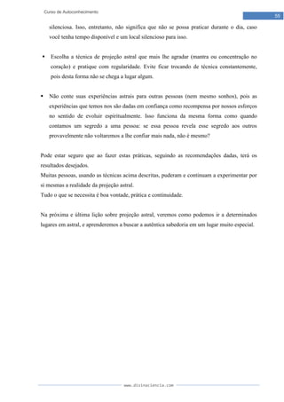 www.divinaciencia.com
55
Curso de Autoconhecimento
silenciosa. Isso, entretanto, não significa que não se possa praticar durante o dia, caso
você tenha tempo disponível e um local silencioso para isso.
 Escolha a técnica de projeção astral que mais lhe agradar (mantra ou concentração no
coração) e pratique com regularidade. Evite ficar trocando de técnica constantemente,
pois desta forma não se chega a lugar algum.
 Não conte suas experiências astrais para outras pessoas (nem mesmo sonhos), pois as
experiências que temos nos são dadas em confiança como recompensa por nossos esforços
no sentido de evoluir espiritualmente. Isso funciona da mesma forma como quando
contamos um segredo a uma pessoa: se essa pessoa revela esse segredo aos outros
provavelmente não voltaremos a lhe confiar mais nada, não é mesmo?
Pode estar seguro que ao fazer estas práticas, seguindo as recomendações dadas, terá os
resultados desejados.
Muitas pessoas, usando as técnicas acima descritas, puderam e continuam a experimentar por
si mesmas a realidade da projeção astral.
Tudo o que se necessita é boa vontade, prática e continuidade.
Na próxima e última lição sobre projeção astral, veremos como podemos ir a determinados
lugares em astral, e aprenderemos a buscar a autêntica sabedoria em um lugar muito especial.
 
