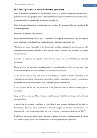 www.divinaciencia.com
56
Curso de Autoconhecimento
18 – Vidas passadas e acontecimentos presentes
Nesta lição estudaremos duas leis mecânicas da natureza as quais todos estamos submetidos, e
que são responsáveis por passarmos várias existências sucessivas repetindo os mesmos fatos,
as mesmas ações, reencontrando as mesmas pessoas, etc.
Essas leis estão diretamente relacionadas com os fatos de nossas existências passadas e da
existência presente.
São as leis de Retorno e Recorrência.
Abaixo veremos um capítulo do livro “Tratado de Psicologia Revolucionária” que nos explica
como funcionam essas duas leis e o que precisamos fazer para transcendê-las:
“Um homem é o que é sua vida; se um homem não modifica nada dentro de si mesmo, se não
transforma radicalmente sua vida, se não trabalha sobre si mesmo, está perdendo seu tempo
miseravelmente.
A morte é o regresso ao próprio começo de sua vida, com a possibilidade de repeti-la
novamente.
Muito se disse na literatura pseudo-esotérica e pseudo-ocultista sobre o tema das vidas
sucessivas; melhor é que nos ocupemos das existências sucessivas.
A vida de cada um de nós, com todos os seus tempos, é sempre a mesma, repetindo-se de
existência em existência, através dos inumeráveis séculos. Inquestionavelmente, continuamos
na semente de nossos descendentes, isto é algo que já está demonstrado.
A vida de cada um de nós, em particular, é um filme vivo que ao morrer levamos para a
eternidade.
Cada um de nós leva seu filme e torna a trazê-lo para projetá-lo outra vez na tela de uma
nova existência.
A repetição de dramas, comédias e tragédias é um axioma fundamental da Lei de
Recorrência. Em cada nova existência se repetem sempre as mesmas circunstâncias. Os
atores de tais cenas, sempre repetidas, são essa gente que vive em nosso interior, os "Eus".
Se desintegramos esses atores, esses eus que originam as sempre repetidas cenas de nossa
vida, então a repetição de tais circunstâncias se faria algo mais que impossível.
 