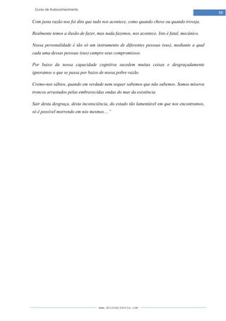 www.divinaciencia.com
58
Curso de Autoconhecimento
Com justa razão nos foi dito que tudo nos acontece, como quando chove ou quando troveja.
Realmente temos a ilusão de fazer, mas nada fazemos, nos acontece. Isto é fatal, mecânico.
Nossa personalidade é tão só um instrumento de diferentes pessoas (eus), mediante a qual
cada uma dessas pessoas (eus) cumpre seus compromissos.
Por baixo da nossa capacidade cognitiva sucedem muitas coisas e desgraçadamente
ignoramos o que se passa por baixo de nossa pobre razão.
Cremo-nos sábios, quando em verdade nem sequer sabemos que não sabemos. Somos míseros
troncos arrastados pelas embravecidas ondas do mar da existência.
Sair desta desgraça, desta inconsciência, do estado tão lamentável em que nos encontramos,
só é possível morrendo em nós mesmos....”
 