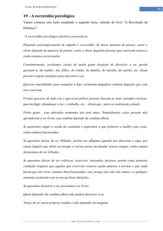 www.divinaciencia.com
59
Curso de Autoconhecimento
19 – A escravidão psicológica
Vamos começar esta lição estudando o seguinte texto, retirado do livro “A Revolução da
Dialética”:
“A escravidão psicológica destrói a convivência.
Depender psicologicamente de alguém é escravidão. Se nossa maneira de pensar, sentir e
obrar depende da maneira de pensar, sentir e obrar daquelas pessoas que convivem conosco,
então estamos escravizados.
Constantemente, recebemos cartas de muita gente desejosa de dissolver o eu, porém
queixam-se da mulher, dos filhos, do irmão, da família, do marido, do patrão, etc. Essas
pessoas exigem condições para dissolver o eu.
Querem comodidades para aniquilar o Ego, reclamam magnífica conduta daqueles que com
eles convivem.
O mais gracioso de tudo isto é que essas pobres pessoas buscam as mais variadas evasivas:
querem fugir, abandonar o lar, o trabalho, etc. - dizem que - para se realizarem a fundo.
Pobre gente... seus adorados tormentos são seus amos. Naturalmente, essas pessoas não
aprenderam a ser livres, sua conduta depende da conduta alheia.
Se quisermos seguir a senda da castidade e aspiramos a que primeiro a mulher seja casta,
então estamos fracassados.
Se queremos deixar de ser bêbados, porém nos afligimos quando nos oferecem o copo, por
causa daquilo que dirão ou porque a recusa possa incomodar nossos amigos, então jamais
deixaremos de ser bêbados.
Se queremos deixar de ser coléricos, irascíveis, iracundos, furiosos, porém como primeira
condição exigimos que aqueles que convivem conosco sejam amáveis e serenos e que nada
façam que nos irrite, estamos bem fracassados, sim, porque eles não são santos e a qualquer
momento acabarão com as nossas boas intenções.
Se queremos dissolver o eu, precisamos ser livres.
Quem depender da conduta alheia não poderá dissolver o eu.
Temos de ter nossa própria conduta e não depender de ninguém.
 