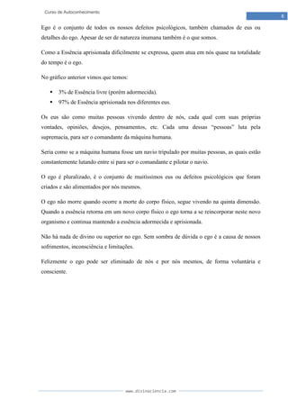 www.divinaciencia.com
6
Curso de Autoconhecimento
Ego é o conjunto de todos os nossos defeitos psicológicos, também chamados de eus ou
detalhes do ego. Apesar de ser de natureza inumana também é o que somos.
Como a Essência aprisionada dificilmente se expressa, quem atua em nós quase na totalidade
do tempo é o ego.
No gráfico anterior vimos que temos:
 3% de Essência livre (porém adormecida).
 97% de Essência aprisionada nos diferentes eus.
Os eus são como muitas pessoas vivendo dentro de nós, cada qual com suas próprias
vontades, opiniões, desejos, pensamentos, etc. Cada uma dessas “pessoas” luta pela
supremacia, para ser o comandante da máquina humana.
Seria como se a máquina humana fosse um navio tripulado por muitas pessoas, as quais estão
constantemente lutando entre si para ser o comandante e pilotar o navio.
O ego é pluralizado, é o conjunto de muitíssimos eus ou defeitos psicológicos que foram
criados e são alimentados por nós mesmos.
O ego não morre quando ocorre a morte do corpo físico, segue vivendo na quinta dimensão.
Quando a essência retorna em um novo corpo físico o ego torna a se reincorporar neste novo
organismo e continua mantendo a essência adormecida e aprisionada.
Não há nada de divino ou superior no ego. Sem sombra de dúvida o ego é a causa de nossos
sofrimentos, inconsciência e limitações.
Felizmente o ego pode ser eliminado de nós e por nós mesmos, de forma voluntária e
consciente.
 
